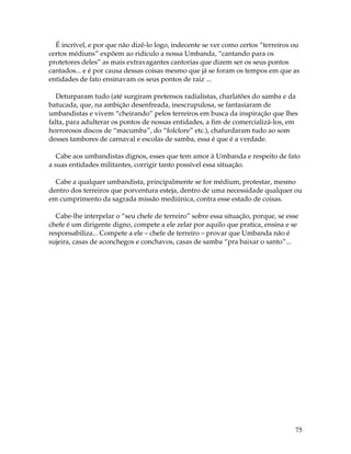 75
É incrível, e por que não dizê-lo logo, indecente se ver como certos “terreiros ou
certos médiuns” expõem ao ridículo a nossa Umbanda, “cantando para os
protetores deles” as mais extravagantes cantorias que dizem ser os seus pontos
cantados... e é por causa dessas coisas mesmo que já se foram os tempos em que as
entidades de fato ensinavam os seus pontos de raiz ...
Deturparam tudo (até surgiram pretensos radialistas, charlatões do samba e da
batucada, que, na ambição desenfreada, inescrupulosa, se fantasiaram de
umbandistas e vivem “cheirando” pelos terreiros em busca da inspiração que lhes
falta, para adulterar os pontos de nossas entidades, a fim de comercializá-los, em
horrorosos discos de “macumba”, do “folclore” etc.), chafurdaram tudo ao som
desses tambores de carnaval e escolas de samba, essa é que é a verdade.
Cabe aos umbandistas dignos, esses que tem amor à Umbanda e respeito de fato
a suas entidades militantes, corrigir tanto possível essa situação.
Cabe a qualquer umbandista, principalmente se for médium, protestar, mesmo
dentro dos terreiros que porventura esteja, dentro de uma necessidade qualquer ou
em cumprimento da sagrada missão mediúnica, contra esse estado de coisas.
Cabe-lhe interpelar o “seu chefe de terreiro” sobre essa situação, porque, se esse
chefe é um dirigente digno, compete a ele zelar por aquilo que pratica, ensina e se
responsabiliza... Compete a ele – chefe de terreiro – provar que Umbanda não é
sujeira, casas de aconchegos e conchavos, casas de samba “pra baixar o santo”...
 