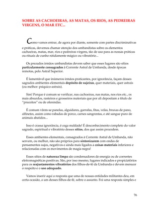 76
SOBRE AS CACHOEIRAS, AS MATAS, OS RIOS, AS PEDREIRAS
VIRGENS, O MAR ETC...
Como vamos entrar, de agora por diante, somente com partes discriminativas
e práticas, devemos chamar atenção dos umbandistas sobre os elementos
cachoeiras, matas, mar, rios e pedreiras virgens, tão de uso para as nossas práticas
ou rituais de cunho nitidamente mágico ou vibratório...
Os prezados irmãos umbandistas devem saber que esses lugares são sítios
particularmente consagrados à Corrente Astral de Umbanda, desde épocas
remotas, pelo Astral Superior.
É lamentável que inúmeros irmãos praticantes, por ignorância, façam desses
sagrados ambientes elementais depósito de sujeiras, quer materiais, quer astrais
(ou melhor: psíquico-astrais).
Sim! Porque é comum se verificar, nas cachoeiras, nas matas, nos rios etc., os
mais absurdos, rasteiros e grosseiros materiais que por ali depositam a título de
“preceitos” ou de oferendas.
É comum vêem-se panelas, alguidares, garrafas, fitas, velas, bruxas de pano,
alfinetes, assim como rabadas de porco, carnes sangrentas, e até sangue puro de
animais abatidos...
Isso é crassa ignorância, é cega maldade! É desconhecimento completo do valor
sagrado, espiritual e vibratório desses sítios, dos que assim procedem.
Esses ambientes elementais, consagrados à Corrente Astral de Umbanda, não
servem, ou melhor, não são próprios para sintonizarem com ondas de
pensamentos sujos, negativos e ainda mais ligados a coisas materiais inferiores e
relacionadas com os movimentos de magia negra!
Esses sítios de natureza limpa são condensadores de energia ou de correntes
eletromagnéticas positivas. São, por isso mesmo, lugares indicados e propiciatórios
para os reajustamentos vibratórios dos filhos-de-fé da Umbanda e devem merecer
o respeito e o uso adequado.
Vamos inserir aqui a resposta que uma de nossas entidades militantes deu, em
certa ocasião, a um desses filhos-de-fé, sobre o assunto. Foi uma resposta simples e
 