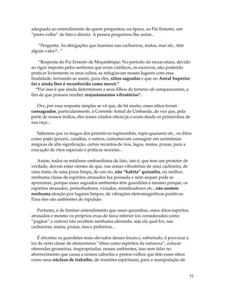 77
adequada ao entendimento de quem perguntou, na época, ao Pai Ernesto, um
“preto-velho” de fato e direito. A pessoa perguntou-lhe assim...
“Pergunta: As obrigações que fazemos nas cachoeiras, matas, mar etc., têm
algum valor?...”
“Resposta do Pai Ernesto de Moçambique: No período da escravatura, devido
ao rigor imposto pelos senhores que eram católicos, os escravos, não podendo
praticar livremente os seus cultos, se refugiavam nesses lugares com essa
finalidade, tornando-se assim, para eles, sítios sagrados e que no Astral Superior
foi e ainda lhes é reconhecido como mercê.”
“Por isso é que ainda determinam a seus filhos de terreiro ali comparecerem, a
fim de que possam receber reajustamentos vibratórios”.
Ora, por essa resposta simples se vê que, de há muito, esses sítios foram
consagrados, particularmente, à Corrente Astral de Umbanda, de vez que, pela
parte de nossos índios, eles (esses citados sítios) já o eram desde os primórdios de
sua raça...
Sabemos que os magos dos primitivos tupinambás, tupis-guaranis etc., os ditos
como pajés (payés), caraíbas, e outros, costumavam consagrar em cerimônias
mágicas de alta significação, certos recantos de rios, lagos, matas, praias, para a
execução de ritos especiais e práticas secretas...
Assim, todos os médiuns umbandistas de fato, isto é, que tem um protetor de
verdade, devem estar cientes de que, nas zonas vibratórias de uma cachoeira, de
uma mata, de uma praia limpa, de um rio, não “habita” quiumba, ou melhor,
nenhuma classe de espíritos atrasados faz pousada e nem sequer pode se
aproximar, porque esses sagrados ambientes têm guardiões e mesmo porque, os
espíritos atrasados, perturbadores, viciados, mistificadores etc., não sentem
nenhuma atração por lugares limpos, de vibrações eletromagnéticas positivas.
Para eles são ambientes de repulsão.
Portanto, é de liminar entendimento que esses quiumbas, esses ditos espíritos
atrasados e mesmo os próprios exus de faixa inferior (os considerados como
“pagãos” e outros) não recebem nenhuma oferenda, seja ela qual for, nas
cachoeiras, matas, praias, rios e pedreiras...
É afrontar os guardiões mais elevados desses locais e, sobretudo, é provocar a
ira de certa classe de elementares “ditos como espíritos da natureza”, colocar
oferendas grosseiras, inapropriadas, nesses ambientes, isso sem falar no
aborrecimento que causa a nossos caboclos e pretos-velhos que têm esses sítios
como seus núcleos de trabalho, de reuniões espirituais, para a manipulação de
 
