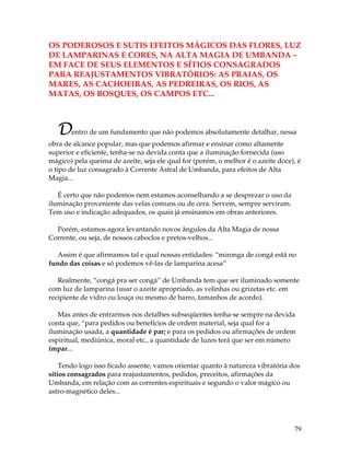 79
OS PODEROSOS E SUTIS EFEITOS MÁGICOS DAS FLORES, LUZ
DE LAMPARINAS E CORES, NA ALTA MAGIA DE UMBANDA –
EM FACE DE SEUS ELEMENTOS E SÍTIOS CONSAGRADOS
PARA REAJUSTAMENTOS VIBRATÓRIOS: AS PRAIAS, OS
MARES, AS CACHOEIRAS, AS PEDREIRAS, OS RIOS, AS
MATAS, OS BOSQUES, OS CAMPOS ETC...
Dentro de um fundamento que não podemos absolutamente detalhar, nessa
obra de alcance popular, mas que podemos afirmar e ensinar como altamente
superior e eficiente, tenha-se na devida conta que a iluminação fornecida (uso
mágico) pela queima de azeite, seja ele qual for (porém, o melhor é o azeite doce), é
o tipo de luz consagrado à Corrente Astral de Umbanda, para efeitos de Alta
Magia...
É certo que não podemos nem estamos aconselhando a se desprezar o uso da
iluminação proveniente das velas comuns ou de cera. Servem, sempre serviram.
Tem uso e indicação adequados, os quais já ensinamos em obras anteriores.
Porém, estamos agora levantando novos ângulos da Alta Magia de nossa
Corrente, ou seja, de nossos caboclos e pretos-velhos...
Assim é que afirmamos tal e qual nossas entidades: “mironga de congá está no
fundo das coisas e só podemos vê-las de lamparina acesa”
Realmente, “congá pra ser congá” de Umbanda tem que ser iluminado somente
com luz de lamparina (usar o azeite apropriado, as velinhas ou grizetas etc. em
recipiente de vidro ou louça ou mesmo de barro, tamanhos de acordo).
Mas antes de entrarmos nos detalhes subseqüentes tenha-se sempre na devida
conta que, “para pedidos ou benefícios de ordem material, seja qual for a
iluminação usada, a quantidade é par; e para os pedidos ou afirmações de ordem
espiritual, mediúnica, moral etc., a quantidade de luzes terá que ser em número
ímpar...
Tendo logo isso ficado assente, vamos orientar quanto à natureza vibratória dos
sítios consagrados para reajustamentos, pedidos, preceitos, afirmações da
Umbanda, em relação com as correntes espirituais e segundo o valor mágico ou
astro-magnético deles...
 