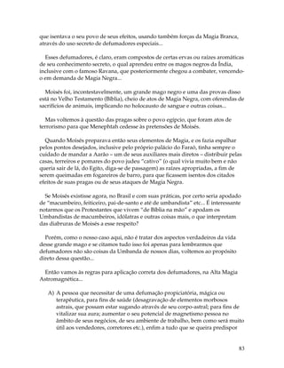 83
que isentava o seu povo de seus efeitos, usando também forças da Magia Branca,
através do uso secreto de defumadores especiais...
Esses defumadores, é claro, eram compostos de certas ervas ou raízes aromáticas
de seu conhecimento secreto, o qual aprendeu entre os magos negros da Índia,
inclusive com o famoso Ravana, que posteriormente chegou a combater, vencendo-
o em demanda de Magia Negra...
Moisés foi, incontestavelmente, um grande mago negro e uma das provas disso
está no Velho Testamento (Bíblia), cheio de atos de Magia Negra, com oferendas de
sacrifícios de animais, implicando no holocausto de sangue e outras coisas...
Mas voltemos à questão das pragas sobre o povo egípcio, que foram atos de
terrorismo para que Menephtah cedesse às pretensões de Moisés.
Quando Moisés preparava então seus elementos de Magia, e os fazia espalhar
pelos pontos desejados, inclusive pelo próprio palácio do Faraó, tinha sempre o
cuidado de mandar a Aarão – um de seus auxiliares mais diretos – distribuir pelas
casas, terreiros e pomares do povo judeu “cativo” (o qual vivia muito bem e não
queria sair de lá, do Egito, diga-se de passagem) as raízes apropriadas, a fim de
serem queimadas em fogareiros de barro, para que ficassem isentos dos citados
efeitos de suas pragas ou de seus ataques de Magia Negra.
Se Moisés existisse agora, no Brasil e com suas práticas, por certo seria apodado
de “macumbeiro, feiticeiro, pai-de-santo e até de umbandista” etc... É interessante
notarmos que os Protestantes que vivem “de Bíblia na mão” e apodam os
Umbandistas de macumbeiros, idólatras e outras coisas mais, o que interpretam
das diabruras de Moisés a esse respeito?
Porém, como o nosso caso aqui, não é tratar dos aspectos verdadeiros da vida
desse grande mago e se citamos tudo isso foi apenas para lembrarmos que
defumadores não são coisas da Umbanda de nossos dias, voltemos ao propósito
direto dessa questão...
Então vamos às regras para aplicação correta dos defumadores, na Alta Magia
Astromagnética...
A) A pessoa que necessitar de uma defumação propiciatória, mágica ou
terapêutica, para fins de saúde (desagravação de elementos morbosos
astrais, que possam estar sugando através de seu corpo-astral; para fins de
vitalizar sua aura; aumentar o seu potencial de magnetismo pessoa no
âmbito de seus negócios, de seu ambiente de trabalho, bem como será muito
útil aos vendedores, corretores etc.), enfim a tudo que se queira predispor
 