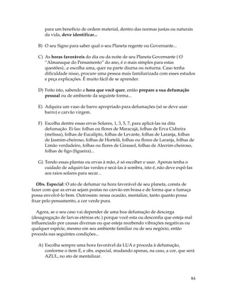 84
para um benefício de ordem material, dentro das normas justas ou naturais
da vida, deve identificar...
B) O seu Signo para saber qual o seu Planeta regente ou Governante...
C) As horas favoráveis do dia ou da noite de seu Planeta Governante ( O
“Almanaque do Pensamento” do ano, é o mais simples para estas
questões)...e escolha uma, quer na parte diurna ou noturna. Caso tenha
dificuldade nisso, procure uma pessoa mais familiarizada com esses estudos
e peça explicações. É muito fácil de se aprender.
D) Feito isto, sabendo a hora que você quer, então prepare a sua defumação
pessoal ou de ambiente da seguinte forma...
E) Adquira um vaso de barro apropriado para defumações (só se deve usar
barro) e carvão virgem.
F) Escolha dentre essas ervas Solares, 1, 3, 5, 7, para aplicá-las na dita
defumação. Ei-las: folhas ou flores de Maracujá, folhas de Erva Cidreira
(melissa), folhas de Eucalipto, folhas de Levante, folhas de Laranja, folhas
de Jasmim-cheiroso, folhas de Hortelã, folhas ou flores de Laranja, folhas de
Limão verdadeiro, folhas ou flores de Girassol, folhas de Alecrim-cheiroso,
folhas de figo (figueira)...
G) Tendo essas plantas ou ervas à mão, é só escolher e usar. Apenas tenha o
cuidado de adquiri-las verdes e secá-las à sombra, isto é, não deve expô-las
aos raios solares para secar...
Obs. Especial: O ato de defumar na hora favorável de seu planeta, consta de
fazer com que as ervas sejam postas no carvão em brasa e de forma que a fumaça
possa envolvê-lo bem. Outrossim: nessa ocasião, mentalize, tanto quanto possa
fixar pelo pensamento, a cor verde pura.
Agora, se o seu caso vai depender de uma boa defumação de descarga
(desagregação de larvas etéreas etc.) porque você esta ou desconfia que esteja mal
influenciado por causas diversas ou que esteja recebendo vibrações negativas ou
qualquer espécie, mesmo em seu ambiente familiar ou de seu negócio, então
proceda nas seguintes condições...
A) Escolha sempre uma hora favorável da LUA e proceda à defumação,
conforme o item E, e obs. especial, mudando apenas, na caso, a cor, que será
AZUL, no ato de mentalizar.
 
