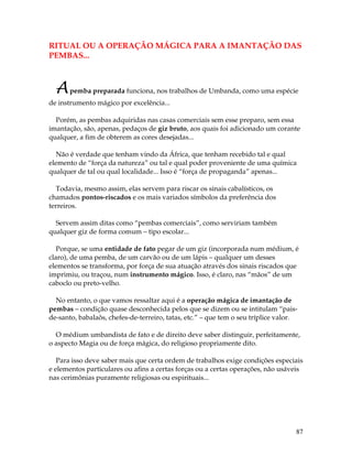 87
RITUAL OU A OPERAÇÃO MÁGICA PARA A IMANTAÇÃO DAS
PEMBAS...
Apemba preparada funciona, nos trabalhos de Umbanda, como uma espécie
de instrumento mágico por excelência...
Porém, as pembas adquiridas nas casas comerciais sem esse preparo, sem essa
imantação, são, apenas, pedaços de giz bruto, aos quais foi adicionado um corante
qualquer, a fim de obterem as cores desejadas...
Não é verdade que tenham vindo da África, que tenham recebido tal e qual
elemento de “força da natureza” ou tal e qual poder proveniente de uma química
qualquer de tal ou qual localidade... Isso é “força de propaganda” apenas...
Todavia, mesmo assim, elas servem para riscar os sinais cabalísticos, os
chamados pontos-riscados e os mais variados símbolos da preferência dos
terreiros.
Servem assim ditas como “pembas comerciais”, como serviriam também
qualquer giz de forma comum – tipo escolar...
Porque, se uma entidade de fato pegar de um giz (incorporada num médium, é
claro), de uma pemba, de um carvão ou de um lápis – qualquer um desses
elementos se transforma, por força de sua atuação através dos sinais riscados que
imprimiu, ou traçou, num instrumento mágico. Isso, é claro, nas “mãos” de um
caboclo ou preto-velho.
No entanto, o que vamos ressaltar aqui é a operação mágica de imantação de
pembas – condição quase desconhecida pelos que se dizem ou se intitulam “pais-
de-santo, babalaôs, chefes-de-terreiro, tatas, etc.” – que tem o seu tríplice valor.
O médium umbandista de fato e de direito deve saber distinguir, perfeitamente,
o aspecto Magia ou de força mágica, do religioso propriamente dito.
Para isso deve saber mais que certa ordem de trabalhos exige condições especiais
e elementos particulares ou afins a certas forças ou a certas operações, não usáveis
nas cerimônias puramente religiosas ou espirituais...
 