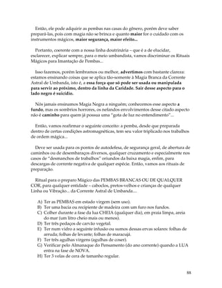 88
Então, ele pode adquirir as pembas nas casas do gênero, porém deve saber
prepará-las, pois com magia não se brinca e quanto maior for o cuidado com os
instrumentos mágicos, maior segurança, maior efeito...
Portanto, coerente com a nossa linha doutrinária – que é a de elucidar,
esclarecer, explicar sempre, para o meio umbandista, vamos discriminar os Rituais
Mágicos para Imantação de Pembas...
Isso fazemos, porém lembramos ou melhor, advertimos com bastante clareza:
estamos ensinando coisas que se aplica tão-somente à Magia Branca da Corrente
Astral de Umbanda, isto é, a essa força que só pode ser usada ou manipulada
para servir ao próximo, dentro da linha da Caridade. Sair desse aspecto para o
lado negro é suicídio.
Nós jamais ensinamos Magia Negra a ninguém; conhecemos esse aspecto a
fundo, mas os sombrios horrores, os nefandos envolvimentos desse citado aspecto
não é caminho para quem já possua uma “gota de luz no entendimento”...
Então, vamos reafirmar o seguinte conceito: a pemba, desde que preparada
dentro de certas condições astromagnéticas, tem seu valor triplicado nos trabalhos
de ordem mágica...
Deve ser usada para os pontos de autodefesa, de segurança geral, de abertura de
caminhos ou de desembaraços diversos, qualquer cruzamento e especialmente nos
casos de “desmanchos de trabalhos” oriundos da baixa magia, enfim, para
descargas de corrente negativa de qualquer espécie. Então, vamos aos rituais de
preparação.
Ritual para o preparo Mágico das PEMBAS BRANCAS OU DE QUALQUER
COR, para qualquer entidade – caboclos, pretos-velhos e crianças de qualquer
Linha ou Vibração... da Corrente Astral de Umbanda....
A) Ter as PEMBAS em estado virgem (sem uso).
B) Ter uma bacia ou recipiente de madeira com um furo nos fundos.
C) Colher durante a fase da lua CHEIA (qualquer dia), em praia limpa, areia
do mar (um litro cheio mais ou menos).
D) Ter três pedaços de carvão vegetal.
E) Ter num vidro a seguinte infusão ou sumos dessas ervas solares: folhas de
arruda; folhas de levante; folhas de maracujá.
F) Ter três agulhas virgens (agulhas de coser).
G) Verificar pelo Almanaque do Pensamento (do ano corrente) quando a LUA
entra na fase de NOVA.
H) Ter 3 velas de cera de tamanho regular.
 