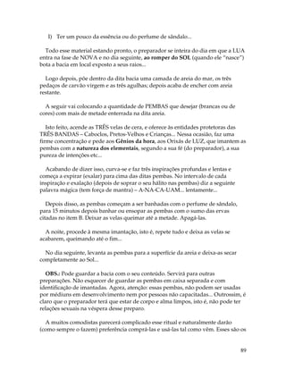 89
I) Ter um pouco da essência ou do perfume de sândalo...
Todo esse material estando pronto, o preparador se inteira do dia em que a LUA
entra na fase de NOVA e no dia seguinte, ao romper do SOL (quando ele “nasce”)
bota a bacia em local exposto a seus raios...
Logo depois, põe dentro da dita bacia uma camada de areia do mar, os três
pedaços de carvão virgem e as três agulhas; depois acaba de encher com areia
restante.
A seguir vai colocando a quantidade de PEMBAS que desejar (brancas ou de
cores) com mais de metade enterrada na dita areia.
Isto feito, acende as TRÊS velas de cera, e oferece às entidades protetoras das
TRÊS BANDAS – Caboclos, Pretos-Velhos e Crianças... Nessa ocasião, faz uma
firme concentração e pede aos Gênios da hora, aos Orixás de LUZ, que imantem as
pembas com a natureza dos elementais, segundo a sua fé (do preparador), a sua
pureza de intenções etc...
Acabando de dizer isso, curva-se e faz três inspirações profundas e lentas e
começa a expirar (exalar) para cima das ditas pembas. No intervalo de cada
inspiração e exalação (depois de soprar o seu hálito nas pembas) diz a seguinte
palavra mágica (tem força de mantra) – A-NA-CA-UAM... lentamente...
Depois disso, as pembas começam a ser banhadas com o perfume de sândalo,
para 15 minutos depois banhar ou ensopar as pembas com o sumo das ervas
citadas no item B. Deixar as velas queimar até a metade. Apagá-las.
A noite, procede à mesma imantação, isto é, repete tudo e deixa as velas se
acabarem, queimando até o fim...
No dia seguinte, levanta as pembas para a superfície da areia e deixa-as secar
completamente ao Sol...
OBS.: Pode guardar a bacia com o seu conteúdo. Servirá para outras
preparações. Não esquecer de guardar as pembas em caixa separada e com
identificação de imantadas. Agora, atenção: essas pembas, não podem ser usadas
por médiuns em desenvolvimento nem por pessoas não capacitadas... Outrossim, é
claro que o preparador terá que estar de corpo e alma limpos, isto é, não pode ter
relações sexuais na véspera desse preparo.
A muitos comodistas parecerá complicado esse ritual e naturalmente darão
(como sempre o fazem) preferência comprá-las e usá-las tal como vêm. Esses são os
 
