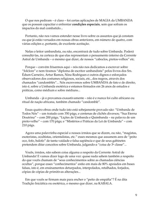 9
O que nos pediram – é claro – foi certas aplicações de MAGIA da UMBANDA
que os possam capacitar e enfrentar condições especiais, sem que sofram os
impactos do mal combatido...
Portanto, não nos vamos estender nesse livro sobre os assuntos que já constam
ou que já estão versados em nossas obras anteriores, em número de quatro, com
várias edições e, portanto, de excelente aceitação.
Nelas o leitor umbandista, ou não, encontrará de tudo sobre Umbanda. Poderá
consultá-las, na certeza de que elas representam o pensamento interno da Corrente
Astral de Umbanda – o mesmo que dizer, de nossos “caboclos, pretos-velhos” etc.
Porque – convém frisarmos aqui – nós não nos dedicamos a escrever sobre
“folclore” e nem tiramos “diploma de escritor umbandista” pelos livros dos Srs.
Édson Carneiro, Artur Ramos, Nina Rodrigues e outros dignos e esforçados
observadores dos costumes religiosos, sociais, etc., dos negros, através dos
chamados “candomblés”... Nós escrevemos sobre UMBANDA de fato e de direito,
isto é, sobre a Umbanda esotérica e estamos firmados em 26 anos de estudos e
práticas, como médium e sobre médiuns...
Umbanda – já o provamos exaustivamente – não é e nunca foi culto africano ou
ritual de nação africana, também chamado “candomblé”.
Essas quatro obras onde tudo isto está sobejamente provado são: “Umbanda de
Todos Nós” – um tratado com 350 págs, e centenas de clichês diversos; “Sua Eterna
Doutrina” – com 200 págs; “Lições de Umbanda e Quimbanda – na palavra de um
preto-velho” – com 170 págs; e “Mistérios e Práticas da Lei de Umbanda” – com
210 págs.
Agora uma palavrinha especial a nossos irmãos que se dizem, ou não, “magistas,
esoteristas, ocultistas, orientalistas, etc.” esses mesmos que assumem ares de “peito
oco, fofo, balofo” de tanta vaidade e falsa sapiência e que de seus gabinetes
pretendem ditar conceitos sobre Umbanda, julgando-a “coisa de 3a classe”...
Vocês, irmãos, não sabem coisa alguma a respeito da Corrente Astral de
Umbanda! E vamos dizer logo de uma vez: quase nada sabem também a respeito
do que vocês chamam de “seus conhecimentos sobre as chamadas ciências
ocultas”, porque esses “conhecimentos” estão em mais de 80% apoiados em bases
falsas, isto é, em ensinamentos deturpados, interpolados, retalhados, forjados,
cópias de cópias de primitivas alterações...
Em que vocês se firmam mais para encher o “peito de empáfia”? É na dita
Tradição Iniciática ou esotérica, o mesmo que dizer, na KABALA.
 