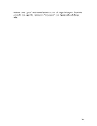 90
mesmos cujos “guias” receitam os banhos da casa tal, os pozinhos para despertar
amor etc. Isso aqui não é para esses “comerciais”. Isso é para umbandistas de
fato.
 