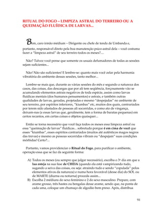 91
RITUAL DO FOGO – LIMPEZA ASTRAL DO TERREIRO OU A
QUEIMAÇÃO FLUÍDICA DE LARVAS...
Bem, caro irmão médium – Dirigente ou chefe de tenda de Umbanda e,
portanto, responsável direto pela boa manutenção psico-astral dela – você costuma
fazer a “limpeza astral” de seu terreiro todos os meses?....
Não? Talvez você pense que somente os usuais defumadores de todas as sessões
sejam suficientes...
Não! Não são suficientes! E lembre-se: quanto mais você zelar pela harmonia
vibratória do ambiente dessas sessões, tanto melhor...
Lembre-se mais que, durante as várias sessões do mês e segundo a natureza dos
casos, das coisas, das descargas que por ali tem seqüência, forçosamente vão se
acumulando elementos astrais negativos de toda espécie, assim como larvas
fluídicas mentais (dos humanos pensamentos) e astrais, e também outras
qualidades de larvas, geradas, projetadas e mesmo “despejadas” no ambiente de
seu terreiro, por espíritos inferiores, “kiumbas” etc, muitos dos quais, contrariados
por terem sido afastados de pessoas ali socorridas, e como ato de vingança,
deixam-nas (a essas larvas que, geralmente, tem a forma de baratas pequenas) em
certos recantos, em certas coisas e objetos quaisquer...
Então se torna necessário que você faça todos os meses essa limpeza astral ou
essa “queimação de larvas” fluídicas... sobretudo porque é em cima de você que
esses “kiumbas”, esses espíritos contrariados (muitos até autênticos magos negros
das trevas) e mesmo as pessoas socorridas vibram ou “despejam” suas condições
mórbidas! Certo?...
Portanto, vamos providenciar o Ritual do Fogo, para purificar o ambiente,
operação essa que se faz da seguinte forma:
A) Todos os meses (ou sempre que julgar necessário), escolha o 3o dia em que a
lua esteja na sua fase de CHEIA (quando ela está vampirizando tudo,
sugando a seiva das coisas, ou seja: atraindo tudo e sendo “copulada” pelos
elementos ativos da natureza) e numa hora favorável (desse dia) do SOL ou
de MARTE (diurna ou noturna) proceda assim...
B) Escolha 2 médiuns do sexo feminino e 2 do sexo masculino. Prepare, com
arame grosso, três hastes ou bengalas desse arame, sendo que, na ponta de
cada uma, coloque um chumaço de algodão bem preso. Após, distribua
 