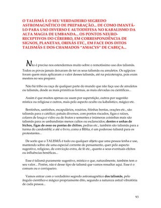 93
O TALISMÃ E O SEU VERDADEIRO SEGREDO
ASTROMAGNÉTICO DE PREPARAÇÃO... DE COMO IMANTÁ-
LO PARA USO DIVERSO E AUTODEFESA NO KABALISMO DA
ALTA MAGIA DE UMBANDA... OS PONTOS NEURO-
RECEPTIVOS DO CÉREBRO, EM CORRESPONDÊNCIA DE
SIGNOS, PLANETAS, ORIXÁS ETC., EM FACE DOS DITOS
TALISMÃS E DOS CHAMADOS “AMACYS” DE CABEÇA...
Não é preciso nos estendermos muito sobre o remotíssimo uso dos talismãs.
Todos os povos jamais deixaram de ter os seus talismãs ou amuletos. Os egípcios
foram quem mais aplicaram o valor desses talismãs, até na psicoterapia, pois eram
mestres no seu preparo.
Não há tribo ou raça de qualquer parte do mundo que não faça uso de amuletos
ou talismãs, desde as mais primitivas formas, as mais elevadas ou cientificas...
Assim é que muitos apenas ou usam por superstição, outros por sugestão
mística ou religiosa e outros, mais pelo aspecto oculto ou kabalístico, mágico etc.
Bentinhos, santinhos, escapulários, rosários, fitinhas bentas, orações etc., são
talismãs para o católico; patuás diversos, com pontos riscados, figas e raízes,
colares de louça e vidro ou de frutos e sementes e inúmeras coisinhas mais são
talismãs para os umbandistas menos cultos ou esclarecidos; dentes e unhas de
bichos, figas de osso ou pontas de chifres, pedras etc., também são talismãs para a
turma do candomblé; e até o livro, como a Bíblia, é um poderoso talismã para os
protestantes...
De sorte que o TALISMÃ é todo ou qualquer objeto que uma pessoa tenha e use,
mantendo sobre ele uma especial corrente de pensamento, quer pelo aspecto
sugestivo, religioso, de convicção extra, de fé etc., quanto a seus eventuais efeitos
ou influências benéficas...
Esse é talismã puramente sugestivo, místico e que, naturalmente, também tem o
seu valor... Porém, não é desse tipo de talismã que vamos ressaltar aqui. Esse é o
comum ou o corriqueiro.
Vamos entrar com o verdadeiro segredo astromagnético dos talismãs, pelo
ângulo científico e mágico propriamente dito, segundo a natureza astral vibratória
de cada pessoa...
 