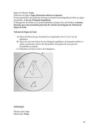95
Signo do Planeta: Leão;
Natureza do Signo: Fogo (elementos etéreos ou ígneos);
Forma geométrica da molécula de força (correntes astromagnéticas) afins ao signo
do planeta: A de um Triângulo Eqüilátero;
O ideograma do chakra ou o ponto kabalístico próprio (Lei de Pemba): o mesmo
desenho que está assinalado pela letra B e dentro do triângulo do Talismã do
Signo de Leão.
Talismã do Signo de Leão
A) Placa do Disco de aço inoxidável ou niquelado com 3, 5 ou 7 cm de
diâmetro.
B) Placa de ouro em forma de um triângulo eqüilátero, de tamanho relativo e
sobre a qual está o relevo (lei de pemba). Essa placa de ouro por ser
chumbada ou colada.
C) Desenhos em baixo-relevo de triângulos...
YEMANJÁ:
Planeta afim: Lua;
Metal afim: Prata;
 