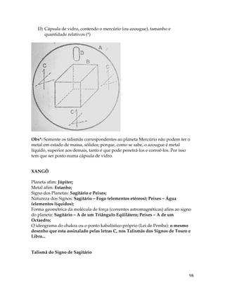 98
D) Cápsula de vidro, contendo o mercúrio (ou azougue), tamanho e
quantidade relativos (*)
Obs*: Somente os talismãs correspondentes ao planeta Mercúrio não podem ter o
metal em estado de massa, sólidos; porque, como se sabe, o azougue é metal
líquido, superior aos demais, tanto é que pode penetrá-los e corroê-los. Por isso
tem que ser posto numa cápsula de vidro.
XANGÔ
Planeta afim: Júpiter;
Metal afim: Estanho;
Signo dos Planetas: Sagitário e Peixes;
Natureza dos Signos: Sagitário – Fogo (elementos etéreos); Peixes – Água
(elementos líquidos);
Forma geométrica da molécula de força (correntes astromagnéticas) afins ao signo
do planeta: Sagitário – A de um Triângulo Eqüilátero; Peixes – A de um
Octaedro;
O ideograma do chakra ou o ponto kabalístico próprio (Lei de Pemba): o mesmo
desenho que esta assinalado pelas letras C, nos Talismãs dos Signos de Touro e
Libra...
Talismã do Signo de Sagitário
 