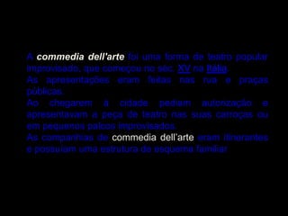 A commedia dell'arte foi uma forma de teatro popular
improvisado, que começou no séc. XV na Itália.
As apresentações eram feitas nas rua e praças
públicas.
Ao chegarem à cidade pediam autorização e
apresentavam a peça de teatro nas suas carroças ou
em pequenos palcos improvisados.
As companhias de commedia dell’arte eram itinerantes
e possuíam uma estrutura de esquema familiar
 
