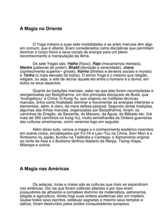 A Magia no Oriente


       O Yoga indiano e suas sete modalidades e as artes marciais têm algo
em comum, que é atlante. Eram considerados como disciplinas que permitiam
dominar o corpo físico e seus canais de energia para um pleno
reconhecimento e manipulação da Alma.

        Os sete Yogas são: Hatha (físico), Raja (mecanismos mentais),
Mantra (palavras de poder), Bhakti (devoção e serenidade), Jnana
(conhecimento superior− gnose), Karma (direitos e deveres sociais e morais)
e Tantra (o mais elevado de todos). O termo Yoga é o mesmo que religião,
religare, ou seja, a arte de recriar aquele elo entre o humano e o divino, em
todos os seus aspectos.

        Quanto às tradições marciais, sabe−se que elas foram recompiladas e
reorganizadas por Bodydharma, um dos principais discípulos de Buda, que
“evangelizou” a China. O Kung−fu, que originou as múltiplas técnicas
marciais, tinha como finalidade dominar e movimentar as energias interiores e
elementais, além, é claro, da mera defesa pessoal. Segundo certas tradições,
algumas das linhas marciais, organizadas por Bodydharma, foram: os
caminhos do Dragão, da Serpente, do Macaco, da Águia, do Bêbado etc. (há
mais de 360 caminhos no kung−fu), muito semelhantes às Ordens guerreiras
das culturas americanas, como veremos logo em seguida.

       Além disso tudo, vemos a magia e o conhecimento esotérico inseridos
em outros ciclos, encabeçados por Fo−Hi e Lao−Tzu na China, Son−Mon e o
Xintoismo no Japão, Kumbu na Tailândia e Camboja, o Xamanismo original
ao norte da Ásia e o Budismo tântrico tibetano de Marpa, Tsong−Kapa,
Milarepa e outros.




A Magia nas Américas


        Os astecas, incas e maias são as culturas que mais se expandiram
nas américas. Diz−se que foram colônias atlantes e por isso eram
possuidores de altíssimo e complexo domínio da matemática, astronomia,
religião e agricultura. Ainda hoje suas ordens esotéricas são um mistério.
Quase todos seus escritos, estátuas sagradas e mesmo seus templos e
sábios, foram destruídos pelos ávidos conquistadores europeus.
 