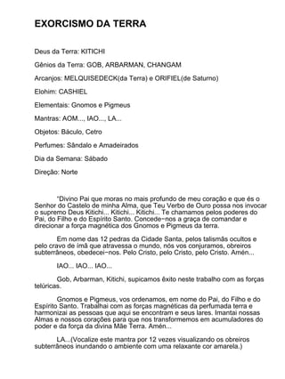EXORCISMO DA TERRA

Deus da Terra: KITICHI

Gênios da Terra: GOB, ARBARMAN, CHANGAM

Arcanjos: MELQUISEDECK(da Terra) e ORIFIEL(de Saturno)

Elohim: CASHIEL

Elementais: Gnomos e Pigmeus

Mantras: AOM..., IAO..., LA...

Objetos: Báculo, Cetro

Perfumes: Sândalo e Amadeirados

Dia da Semana: Sábado

Direção: Norte



        “Divino Pai que moras no mais profundo de meu coração e que és o
Senhor do Castelo de minha Alma, que Teu Verbo de Ouro possa nos invocar
o supremo Deus Kitichi... Kitichi... Kitichi... Te chamamos pelos poderes do
Pai, do Filho e do Espírito Santo. Concede−nos a graça de comandar e
direcionar a força magnética dos Gnomos e Pigmeus da terra.

        Em nome das 12 pedras da Cidade Santa, pelos talismãs ocultos e
pelo cravo de ímã que atravessa o mundo, nós vos conjuramos, obreiros
subterrâneos, obedecei−nos. Pelo Cristo, pelo Cristo, pelo Cristo. Amén...

       IAO... IAO... IAO...

        Gob, Arbarman, Kitichi, supicamos êxito neste trabalho com as forças
telúricas.

        Gnomos e Pigmeus, vos ordenamos, em nome do Pai, do Filho e do
Espírito Santo. Trabalhai com as forças magnéticas da perfumada terra e
harmonizai as pessoas que aqui se encontram e seus lares. Imantai nossas
Almas e nossos corações para que nos transformemos em acumuladores do
poder e da força da divina Mãe Terra. Amén...

       LA...(Vocalize este mantra por 12 vezes visualizando os obreiros
subterrâneos inundando o ambiente com uma relaxante cor amarela.)
 
