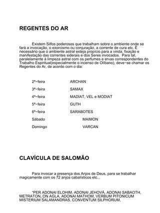 REGENTES DO AR

         Existem Silfos poderosos que trabalham sobre o ambiente onde se
fará a invocação, o exorcismo ou conjuração, a corrente de cura etc. É
necessário que o ambiente astral esteja propício para a vinda, fixação e
manifestação das correntes siderais e dos Seres invocados. Para tal,
paralelamente à limpeza astral com os perfumes e ervas correspondentes do
Trabalho Espiritual(especialmente o incenso de Olíbano), deve−se chamar os
Regentes do Ar, de acordo com o dia:



       2ª−feira             ARCHAN

       3ª−feira             SAMAX

       4ª−feira             MADIAT, VEL e MODIAT

       5ª−feira             GUTH

       6ª−feira             SARABOTES

       Sábado                       MAIMON

       Domingo                      VARCAN




CLAVÍCULA DE SALOMÃO

      Para invocar a presença dos Anjos de Deus, para se trabalhar
magicamente com os 72 anjos cabalísticos etc...



     “PER ADONAI ELOHIM, ADONAI JEHOVÁ, ADONAI SABAOTH,
METRATON, ON AGLA, ADONAI MATHOM, VERBUM PITONICUM
MISTERIUM SALAMANDRAS, CONVENTUM SILPHORUM,
 