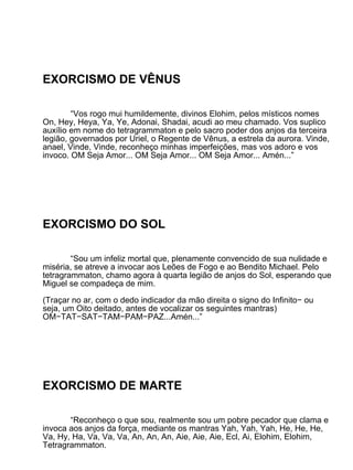EXORCISMO DE VÊNUS

        “Vos rogo mui humildemente, divinos Elohim, pelos místicos nomes
On, Hey, Heya, Ya, Ye, Adonai, Shadai, acudi ao meu chamado. Vos suplico
auxílio em nome do tetragrammaton e pelo sacro poder dos anjos da terceira
legião, governados por Uriel, o Regente de Vênus, a estrela da aurora. Vinde,
anael, Vinde, Vinde, reconheço minhas imperfeições, mas vos adoro e vos
invoco. OM Seja Amor... OM Seja Amor... OM Seja Amor... Amén...”




EXORCISMO DO SOL

        “Sou um infeliz mortal que, plenamente convencido de sua nulidade e
miséria, se atreve a invocar aos Leões de Fogo e ao Bendito Michael. Pelo
tetragrammaton, chamo agora à quarta legião de anjos do Sol, esperando que
Miguel se compadeça de mim.

(Traçar no ar, com o dedo indicador da mão direita o signo do Infinito− ou
seja, um Oito deitado, antes de vocalizar os seguintes mantras)
OM−TAT−SAT−TAM−PAM−PAZ...Amén...”




EXORCISMO DE MARTE

       “Reconheço o que sou, realmente sou um pobre pecador que clama e
invoca aos anjos da força, mediante os mantras Yah, Yah, Yah, He, He, He,
Va, Hy, Ha, Va, Va, Va, An, An, An, Aie, Aie, Aie, Ecl, Ai, Elohim, Elohim,
Tetragrammaton.
 