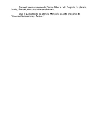 Eu vos invoco em nome do Elohim Gibor e pelo Regente do planeta
Marte, Samael, concorrei ao meu chamado.

      Que a quinta legião do planeta Marte me assista em nome do
Venerável Anjo Acimoy. Amén...”
 