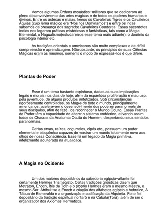 Vemos algumas Ordens monástico−militares que se dedicaram ao
pleno desenvolvimento das artes mágicas e de todos os poderes humanos e
divinos. Entre os astecas e maias, temos os Cavaleiros Tigres e os Cavaleiros
Águias (cujo lema mágico era “Nós nos Dominamos”) e entre os incas
sabemos da presença dos sagrados Cavaleiros Condores. Esses sacerdotes
índios nos legaram práticas misteriosas e fantásticas, tais como a Magia
Elemental, o Nagualismo(estudaremos esse tema mais adiante), o domínio da
psicologia interior etc.

      As tradições orientais e americanas são muito complexas e de difícil
compreensão e aprendizagem. Não obstante, os princípios de suas Ciências
Mágicas eram os mesmos, somente o modo de expressá−los é que difere.




Plantas de Poder


        Esse é um tema bastante espinhoso, dadas as suas implicações
legais e morais nos dias de hoje, além da espantosa proliferação e mau uso,
pela juventude, de alguns produtos sintetizados. Sob circunstâncias
rigorosamente controladas, os Magos de todo o mundo, principalmente
americanos, aceleravam o desenvolvimento dos poderes paranormais de
seus discípulos, afim de fazê−los reconhecer o Mundo Oculto. Essas Plantas
de Poder têm a capacidade de alterar o sistema endócrino, ativando assim
todos os Chacras da Anatomia Oculta do Homem, despertando seus sentidos
paranormais.

        Certas ervas, raízes, cogumelos, cipós etc., possuem um poder
elemental e bioquímico capazes de mostrar um mundo totalmente novo aos
olhos de nossa Consciência. Esse foi um legado da Magia primitiva,
infelizmente adulterado na atualidade.




A Magia no Ocidente


       Um dos maiores depositários da sabedoria egípcio−atlante foi
certamente Hermes Trismegisto. Certas tradições gnósticas dizem que
Metraton, Enoch, Íbis de Toth e o próprio Hermes eram o mesmo Mestre, o
mesmo Ser. Atribui−se a Enoch a criação dos alfabetos egípcio e hebraico, A
Tábua de Esmeralda e a organização e codificação da Alquimia. Foi o fiel
depositário da tradição espiritual no Tarô e na Cabala(Torá), além de ser o
organizador dos Axiomas Herméticos.
 