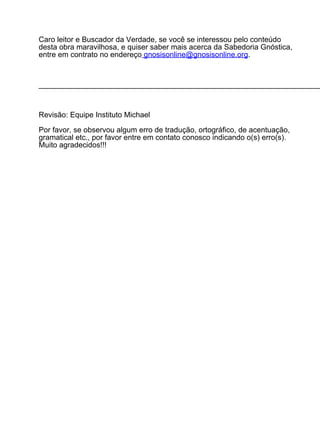 Caro leitor e Buscador da Verdade, se você se interessou pelo conteúdo
desta obra maravilhosa, e quiser saber mais acerca da Sabedoria Gnóstica,
entre em contrato no endereço gnosisonline@gnosisonline.org.



____________________________________________________________________



Revisão: Equipe Instituto Michael

Por favor, se observou algum erro de tradução, ortográfico, de acentuação,
gramatical etc., por favor entre em contato conosco indicando o(s) erro(s).
Muito agradecidos!!!
 