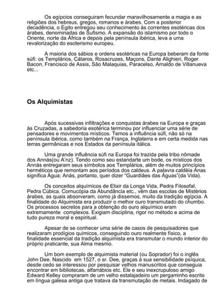 Os egípcios conseguiram fecundar maravilhosamente a magia e as
religiões dos hebreus, gregos, romanos e árabes. Com a posterior
decadência, o Egito entregou seu conhecimento às correntes esotéricas dos
árabes, denominadas de Sufismo. A expansão do islamismo por todo o
Oriente, norte da África e depois pela península ibérica, leva a uma
revalorização do esoterismo europeu.

         A maioria dos sábios e ordens esotéricas na Europa beberam da fonte
súfi: os Templários, Cátaros, Rosacruzes, Maçons, Dante Alighieri, Roger
Bacon, Francisco de Assis, São Malaquias, Paracelso, Arnaldo de Villanueva
etc...




Os Alquimistas


        Após sucessivas infiltrações e conquistas árabes na Europa e graças
às Cruzadas, a sabedoria esotérica terminou por influenciar uma série de
pensadores e movimentos místicos. Temos a influência súfi, não só na
península ibérica, como também na França, Inglaterra e em certa medida nas
terras germânicas e nos Estados da península itálica.

         Uma grande influência súfi na Europa foi trazida pela tribo nômade
dos Annás(ou A’nz). Tendo como seu estandarte um bode, os místicos dos
Annás entregaram seus símbolos aos Templários, além de muitos princípios
herméticos que remontam aos períodos dos caldeus. A palavra caldéia Anas
significa Água; Anás, portanto, quer dizer “Guardiães das Águas”(da Vida).

        Os conceitos alquímicos de Elixir da Longa Vida, Pedra Filosofal,
Pedra Cúbica, Cornucópia da Abundância etc., vêm das escolas de Mistérios
árabes, as quais absorveram, como já dissemos, muito da tradição egípcia. A
finalidade do Alquimista era produzir o melhor ouro transmutado do chumbo.
Os processos secretos para a obtenção do ouro alquímico eram
extremamente complexos. Exigiam disciplina, rigor no método e acima de
tudo pureza moral e espiritual.

        Apesar de se conhecer uma série de casos de pesquisadores que
realizaram prodígios químicos, conseguindo ouro realmente físico, a
finalidade essencial da tradição alquimista era transmutar o mundo interior do
próprio praticante, sua Alma mesmo.

       Um bom exemplo de alquimista material (ou Soprador) foi o inglês
John Dee. Nascido em 1527, o sr. Dee, graças à sua sensibilidade psíquica,
desde cedo se interessou por pesquisar velhos manuscritos que conseguia
encontrar em bibliotecas, alfarrábios etc. Ele e seu inexcrupuloso amigo
Edward Kelley compraram de um velho estalajadeiro um pergaminho escrito
em língua galesa antiga que tratava da transmutação de metais. Indagado de
 