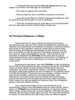 − O profeta Moisés (que significa Salvo das Águas) bate com seu
Cajado numa Pedra e daí brota água em abundância;

       − Davi mata um gigante com uma Pedra;

       − Elias traz fogo dos céus e incendeia a carcaça de um bovino;

        − Jesus afirma que Pedro é a Pedra fundamental da Igreja que, para
os outros(o mundo não iniciado), é rocha de escândalo;

       − Todo bom muçulmano tem de visitar Meca e em sua peregrinação
deve dar sete voltas em redor da Pedra Negra (Caaba); etc.




Os Princípios Religiosos e a Magia


        Todos temos lido em obras místicas de diversas linhas sobre a
abundância da vida criada por Deus. Diversos tratadistas de ocultismo nos
relataram suas experiências com entidades conhecidas no âmbito do folclore,
das crenças e mitos populares. Vemos em quase todos os povos lindas
histórias acerca de fantásticas manifestações da vida. Quem de nós não
ouviu uma história que fala de seres que vivem dentro de pedras, árvores,
rios, cavernas, lagos, despenhadeiros, rios etc.? Essas formas de vida,
chamadas no esoterismo de Elementais, fazem parte ativa de culturas
extremamente místicas, como os gauleses e seus Druidas, os tibetanos, os
anglos e saxões, os povos pré−colombianos, os chineses, japoneses e
outros tantos.
         Esses povos conservaram uma visão Panteísta, ou seja, conseguiam
intuir a Vida Universal permeando todas e quaisquer formas de manifestação,
visível e invisível. Apesar de terem grandes conhecimentos, tais como
matemática, astronomia, engenharia, medicina e complexos sistemas de
psicologia, ainda assim gostavam de viver cercados por um ambiente natural
e de alta espiritualidade. Penetravam em seus bosques e rendiam culto às
suas árvores sagradas; realizavam portentosas procissões, onde
oferendavam os primeiros frutos de suas colheitas aos Deuses Santos;
oravam profundamente aos Guardiães das cavernas e lagos encantados.
Enfim, tinham uma visão do sagrado em todas as coisas, não conseguiam
apartar o Divino do cotidiano humano.

        Com o passar dessa Idade de Ouro, esse Panteísmo foi se
transformando, graças a uma mentalidade cada vez menos intuitiva, dando
lugar a um Politeísmo que conseguimos reconhecer em algumas culturas,
como a grega, romana, persa etc., as quais afastaram a Divindade de nosso
cotidiano, pois Ela passa a residir agora nos céus, nas mais altas montanhas
do mundo, no mais profundo dos sete mares, enfim, em todos os lugares
 