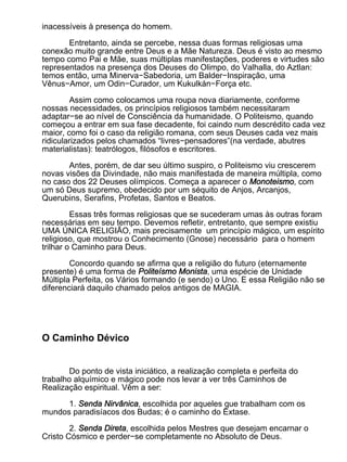 inacessíveis à presença do homem.

       Entretanto, ainda se percebe, nessa duas formas religiosas uma
conexão muito grande entre Deus e a Mãe Natureza. Deus é visto ao mesmo
tempo como Pai e Mãe, suas múltiplas manifestações, poderes e virtudes são
representados na presença dos Deuses do Olimpo, do Valhalla, do Aztlan:
temos então, uma Minerva−Sabedoria, um Balder−Inspiração, uma
Vênus−Amor, um Odin−Curador, um Kukulkán−Força etc.

         Assim como colocamos uma roupa nova diariamente, conforme
nossas necessidades, os princípios religiosos também necessitaram
adaptar−se ao nível de Consciência da humanidade. O Politeismo, quando
começou a entrar em sua fase decadente, foi caindo num descrédito cada vez
maior, como foi o caso da religião romana, com seus Deuses cada vez mais
ridicularizados pelos chamados “livres−pensadores”(na verdade, abutres
materialistas): teatrólogos, filósofos e escritores.

       Antes, porém, de dar seu último suspiro, o Politeismo viu crescerem
novas visões da Divindade, não mais manifestada de maneira múltipla, como
no caso dos 22 Deuses olímpicos. Começa a aparecer o Monoteismo, com
um só Deus supremo, obedecido por um séquito de Anjos, Arcanjos,
Querubins, Serafins, Profetas, Santos e Beatos.

         Essas três formas religiosas que se sucederam umas às outras foram
necessárias em seu tempo. Devemos refletir, entretanto, que sempre existiu
UMA ÚNICA RELIGIÃO, mais precisamente um princípio mágico, um espírito
religioso, que mostrou o Conhecimento (Gnose) necessário para o homem
trilhar o Caminho para Deus.

        Concordo quando se afirma que a religião do futuro (eternamente
presente) é uma forma de Politeísmo Monista, uma espécie de Unidade
Múltipla Perfeita, os Vários formando (e sendo) o Uno. E essa Religião não se
diferenciará daquilo chamado pelos antigos de MAGIA.




O Caminho Dévico


        Do ponto de vista iniciático, a realização completa e perfeita do
trabalho alquímico e mágico pode nos levar a ver três Caminhos de
Realização espiritual. Vêm a ser:

      1. Senda Nirvânica, escolhida por aqueles que trabalham com os
mundos paradisíacos dos Budas; é o caminho do Êxtase.

        2. Senda Direta, escolhida pelos Mestres que desejam encarnar o
Cristo Cósmico e perder−se completamente no Absoluto de Deus.
 