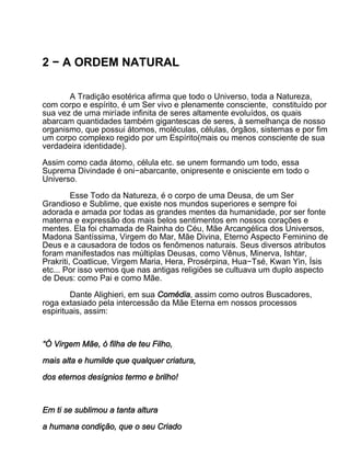 2 − A ORDEM NATURAL

       A Tradição esotérica afirma que todo o Universo, toda a Natureza,
com corpo e espírito, é um Ser vivo e plenamente consciente, constituído por
sua vez de uma miríade infinita de seres altamente evoluídos, os quais
abarcam quantidades também gigantescas de seres, à semelhança de nosso
organismo, que possui átomos, moléculas, células, órgãos, sistemas e por fim
um corpo complexo regido por um Espírito(mais ou menos consciente de sua
verdadeira identidade).

Assim como cada átomo, célula etc. se unem formando um todo, essa
Suprema Divindade é oni−abarcante, onipresente e onisciente em todo o
Universo.

         Esse Todo da Natureza, é o corpo de uma Deusa, de um Ser
Grandioso e Sublime, que existe nos mundos superiores e sempre foi
adorada e amada por todas as grandes mentes da humanidade, por ser fonte
materna e expressão dos mais belos sentimentos em nossos corações e
mentes. Ela foi chamada de Rainha do Céu, Mãe Arcangélica dos Universos,
Madona Santíssima, Virgem do Mar, Mãe Divina, Eterno Aspecto Feminino de
Deus e a causadora de todos os fenômenos naturais. Seus diversos atributos
foram manifestados nas múltiplas Deusas, como Vênus, Minerva, Ishtar,
Prakriti, Coatlicue, Virgem Maria, Hera, Prosérpina, Hua−Tsé, Kwan Yin, Ísis
etc... Por isso vemos que nas antigas religiões se cultuava um duplo aspecto
de Deus: como Pai e como Mãe.

        Dante Alighieri, em sua Comédia, assim como outros Buscadores,
roga extasiado pela intercessão da Mãe Eterna em nossos processos
espirituais, assim:



“Ó Virgem Mãe, ó filha de teu Filho,

mais alta e humilde que qualquer criatura,

dos eternos desígnios termo e brilho!



Em ti se sublimou a tanta altura

a humana condição, que o seu Criado
 