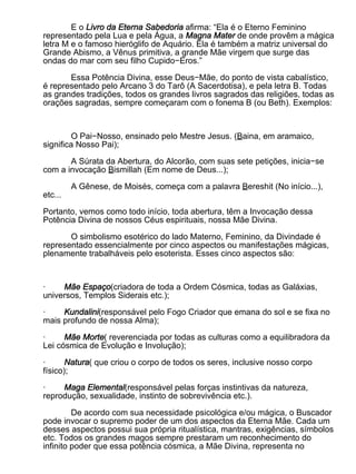 E o Livro da Eterna Sabedoria afirma: “Ela é o Eterno Feminino
representado pela Lua e pela Água, a Magna Mater de onde provêm a mágica
letra M e o famoso hieróglifo de Aquário. Ela é também a matriz universal do
Grande Abismo, a Vênus primitiva, a grande Mãe virgem que surge das
ondas do mar com seu filho Cupido−Eros.”

       Essa Potência Divina, esse Deus−Mãe, do ponto de vista cabalístico,
é representado pelo Arcano 3 do Tarô (A Sacerdotisa), e pela letra B. Todas
as grandes tradições, todos os grandes livros sagrados das religiões, todas as
orações sagradas, sempre começaram com o fonema B (ou Beth). Exemplos:



         O Pai−Nosso, ensinado pelo Mestre Jesus. (Baina, em aramaico,
significa Nosso Pai);

       A Súrata da Abertura, do Alcorão, com suas sete petições, inicia−se
com a invocação Bismillah (Em nome de Deus...);

         A Gênese, de Moisés, começa com a palavra Bereshit (No início...),
etc...

Portanto, vemos como todo início, toda abertura, têm a Invocação dessa
Potência Divina de nossos Céus espirituais, nossa Mãe Divina.

       O simbolismo esotérico do lado Materno, Feminino, da Divindade é
representado essencialmente por cinco aspectos ou manifestações mágicas,
plenamente trabalháveis pelo esoterista. Esses cinco aspectos são:



·    Mãe Espaço(criadora de toda a Ordem Cósmica, todas as Galáxias,
universos, Templos Siderais etc.);

·    Kundalini(responsável pelo Fogo Criador que emana do sol e se fixa no
mais profundo de nossa Alma);

·     Mãe Morte( reverenciada por todas as culturas como a equilibradora da
Lei cósmica de Evolução e Involução);

·      Natura( que criou o corpo de todos os seres, inclusive nosso corpo
físico);

·    Maga Elemental(responsável pelas forças instintivas da natureza,
reprodução, sexualidade, instinto de sobrevivência etc.).

         De acordo com sua necessidade psicológica e/ou mágica, o Buscador
pode invocar o supremo poder de um dos aspectos da Eterna Mãe. Cada um
desses aspectos possui sua própria ritualística, mantras, exigências, símbolos
etc. Todos os grandes magos sempre prestaram um reconhecimento do
infinito poder que essa potência cósmica, a Mãe Divina, representa no
 