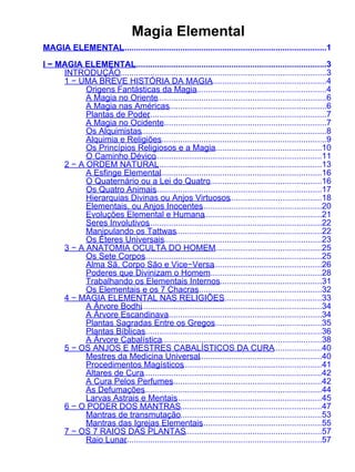 Magia Elemental
MAGIA ELEMENTAL........................................................................................1

I − MAGIA ELEMENTAL     ...................................................................................3
     INTRODUÇÃO.........................................................................................3
     1 − UMA BREVE HISTÓRIA DA MAGIA                      ..................................................4
           Origens Fantásticas da Magia........................................................4
           A Magia no Oriente.........................................................................6
           A Magia nas Américas....................................................................6
           Plantas de Poder............................................................................7
                              .
           A Magia no Ocidente       .......................................................................7
           Os Alquimistas................................................................................8
           Alquimia e Religiões    ........................................................................9
           Os Princípios Religiosos e a Magia..............................................10
           O Caminho Dévico........................................................................11
     2 − A ORDEM NATURAL          .......................................................................13
           A Esfinge Elemental .....................................................................16
                                   .
           O Quaternário ou a Lei do Quatro              .................................................16
           Os Quatro Animais     ........................................................................17
           Hierarquias Divinas ou Anjos Virtuosos........................................18
           Elementais, ou Anjos Inocentes             ....................................................20
           Evoluções Elemental e Humana...................................................21
           Seres Involutivos  ...........................................................................22
           Manipulando os Tattwas...............................................................22
           Os Éteres Universais....................................................................23
     3 − A ANATOMIA OCULTA DO HOMEM..............................................25
           Os Sete Corpos   .............................................................................25
           Alma Sã, Corpo São e Vice−Versa...............................................26
           Poderes que Divinizam o Homem                 .................................................28
           Trabalhando os Elementais Internos............................................31
           Os Elementais e os 7 Chacras             ......................................................32
     4 − MAGIA ELEMENTAL NAS RELIGIÕES                         ...........................................33
           A Árvore Bodhi..............................................................................34
           A Árvore Escandinava        ...................................................................34
           Plantas Sagradas Entre os Gregos                ...............................................35
           Plantas Bíblicas .............................................................................36
           A Árvore Cabalística.....................................................................38
     5 − OS ANJOS E MESTRES CABALÍSTICOS DA CURA.....................40
           Mestres da Medicina Universal.....................................................40
           Procedimentos Magísticos............................................................41
           Altares de Cura.............................................................................42
           A Cura Pelos Perfumes         .................................................................42
           As Defumações    .............................................................................44
           Larvas Astrais e Mentais        ...............................................................45
     6 − O PODER DOS MANTRAS.............................................................47
           Mantras de transmutação.............................................................53
           Mantras das Igrejas Elementais             ....................................................55
     7 − OS 7 RAIOS DAS PLANTAS...........................................................57
           Raio Lunar....................................................................................57
                     .
 