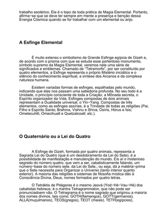 trabalho esotérico. Ela é o topo de toda prática de Magia Elemental. Portanto,
afirma−se que se deve ter sempre em mente a presença e benção dessa
Energia Cósmica quando se for trabalhar com um elemental ou anjo.




A Esfinge Elemental


         É muito extenso o simbolismo da Grande Esfinge egípcia de Gizeh e,
de acordo com o prisma com que se estuda esse portentoso monumento,
símbolo supremo da Magia Elemental, veremos nele uma série de
significados e emblemas. Chamado de “Tetramorfo”, por ser constituído por
quatro elementos, a Esfinge representa o próprio Mistério iniciático e o
silêncio do conhecimento espiritual, a síntese dos Arcanos e da complexa
natureza humana.

        Existem variadas formas de esfinges, espalhadas pelo mundo,
indicando que elas nos passam uma sabedoria profunda. No seu todo é a
Unidade, o princípio consciente de toda a Criação, a Mônada secreta, o
Espírito organizador da Vida. Esfinges compostas de dois animais
representam a Dualidade universal, o Yin−Yang. Compostas de três
elementos, como as esfinges assírias, é a Trindade de todas as religiões (Pai,
Filho e Espírito Santo; Brahma, Vishnu e Shiva; Osíris, Hórus e Ísis;
Ometecuhtli, Omecihuatl e Quetzalcoatl; etc.).




O Quaternário ou a Lei do Quatro


        A Esfinge de Gizeh, formada por quatro animais, representa a
Sagrada Lei do Quatro (que é um desdobramento da Lei do Sete), é a
possibilidade de manifestação e manutenção do mundo. Eis aí o misterioso
segredo do número quatro, que vem a ser, cabalisticamente falando, um
número−base do número sete, da Lei do Sete,; ou seja, dá a matéria−prima
que o Sete necessita para Organizar o Universo (tanto interior quanto
exterior). A maioria das religiões e sistemas de filosofia mística dão à
Consciência Divina, Deus, nomes formados por quatro letras.

        O Tetráktis de Pitágoras é o mesmo Jeová (Yod−Hé−Vau−Hé) dos
cabalistas hebreus; é o mantra Tetragrammaton, que não pode ser
pronunciadoem vão. O Tetragrama é o nome sagrado que originou a maioria
dos nomes divinos, tais como: GOTH(flamengos), GOTT(germanos),
ALLÁ(muçulmanos), TEOS(gregos), TEOT (maias), TETH(egípcios),
 