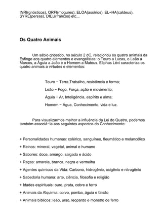 INRI(gnósticos), ORFI(mogures), ELOA(assírios), EL−HA(caldeus),
SYRE(persas), DIEU(francos) etc...




Os Quatro Animais


       Um sábio gnóstico, no século 2 dC, relacionou os quatro animais da
Esfinge aos quatro elementos e evangelistas: o Touro a Lucas, o Leão a
Marcos, a Águia a João e o Homem a Mateus. Eliphas Lévi caracteriza os
quatro animais a virtudes e elementos:



               Touro − Terra,Trabalho, resistência e forma;

               Leão − Fogo, Força, ação e movimento;

               Águia − Ar, Inteligência, espírito e alma;

               Homem − Água, Conhecimento, vida e luz.



      Para visualizarmos melhor a influência da Lei do Quatro, podemos
também associá−la aos seguintes aspectos do Conhecimento:



+ Personalidades humanas: colérico, sanguíneo, fleumático e melancólico

+ Reinos: mineral, vegetal, animal e humano

+ Sabores: doce, amargo, salgado e ácido

+ Raças: amarela, branca, negra e vermelha

+ Agentes químicos da Vida: Carbono, hidrogênio, oxigênio e nitrogênio

+ Sabedoria humana: arte, ciência, filosofia e religião

+ Idades espirituais: ouro, prata, cobre e ferro

+ Animais da Alquimia: corvo, pomba, águia e faisão

+ Animais bíblicos: leão, urso, leopardo e monstro de ferro
 