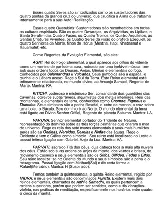 Esses quatro Seres são simbolizados como os sustentadores das
quatro pontas da grande cruz do universo, que crucifica a Alma que trabalha
intensamente para a sua Auto−Realização.

        Esses quatro Querubins−Sustentadores são reconhecidos em todas
as culturas espirituais. São os quatro Devarajas, os Arquivistas, os Lípikas, o
Santo Serafim das Quatro Faces, os Quatro Tronos, os Quatro Arquitetos, as
Santas Criaturas Viventes, os Quatro Seres da visão do profeta Ezequiel, os
quatro Senhores da Morte, filhos de Hórus (Mestha, Hapi, Khebsenuf e
Tauamutef) etc.

       Como Regentes da Evolução Elemental, são eles:

       AGNI, Rei do Fogo Elemental, o qual aparece aos olhos do vidente
como um menino de puríssima aura, rodeado por uma inefável música; tem
sob suas ordens todos os Deuses, Anjos, Gênios e elementais do fogo,
conhecidos por Salamandras e Vulcanos. Seus símbolos são a espada, o
punhal e o Lábaro aceso. Rege o Sul da Terra. Este Reino elemental está
intimamente relacionado, no mundo divino, ao Arcanjo Samael, Regente de
Marte. Mantra: RA.

        KITICHI, poderoso e misterioso Ser, comandante dos guardiães das
cavernas, obreiros subterrâneos, alquimistas dos metais interiores, Reis das
montanhas, e elementais da terra, conhecidos como Gnomos, Pigmeus e
Duendes. Seus símbolos são a pedra filosofal, o cetro de mando, a cruz sobre
uma bola, o Báculo. Seu domínio é ao Norte. O mundo elemental da terra
está ligado ao Divino Senhor Orifiel, Regente do planeta Saturno. Mantra: LA.

        VARUNA, Senhor elemental portador do Tridente de Netuno,
representação do domínio sobre as três forças primárias que criaram o mar
do universo. Rege os reis dos sete mares elementais e seus mais humildes
seres são as Ondinas, Nereidas, Sereias e Ninfas das águas. Rege o
Ocidente e tem o Cálice como símbolo. Seu reino está localizado no Leste e
possui íntima ligação com Gabriel, Anjo da Lua. Mantra: VA.

       PARVATI, sagrado Titã dos céus, cuja cabeça toca a mais alta nuvem
dos céus. Estão sob suas ordens os anjos da mente, dos ventos e brisas, do
movimento cósmico e seus elementais são os Silfos, Sílfides, Fadas e Elfos.
Seu reino localiza−se no Oriente do Mundo e seus símbolos são a pena e o
hexagrama. Possui ligação com Michael(Sol) e de certa forma a
Rafael(Mercúrio). Mantra: H (Suspirado).

         Temos também a quintessência, o quinto Reino elemental, regido por
INDRA, e seus elementais são denominados Puncta. Existem mais dois
reinos elementais, chamados de Adhi e Samadhi, os quais pertencem a
ordens superiores, porém que podem ser sentidos, como sutis vibrações
violeta, nas práticas de meditação, especificamente nos horários entre quatro
e cinco da manhã.
 