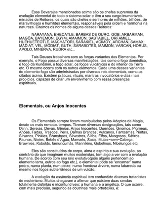 Esse Devarajas mencionados acima são os chefes supremos da
evolução elemental de todo o sistema solar e têm a seu cargo inumeráveis
miríades de Reitores, os quais são chefes e senhores de milhões, bilhões, de
maravilhosos e humildes elementais, responsáveis pela ordem e harmonia na
natureza. Citemos os nomes de alguns desses Reitores:

     NARAYANA, EHECATLE, BARBAS DE OURO, GOB, ARBARMAN,
MAGÔA, BAYEMON, EGYM, AMAIMON, SABTABIEL, ORFAMIEL,
HUEHUETEOTLE, MACHATORI, SARAKIEL, ACIMOY, ARCHAN, SAMAX,
MADIAT, VEL, MODIAT, GUTH, SARABOTES, MAIMON, VARCAN, HÓRUS,
APOLO, MINERVA, RUDRA etc...

        Tais Deuses trabalham com as forças variantes dos Elementos. Por
exemplo, o Fogo possui diversas manifestações, tais como o fogo doméstico,
o fogo da Kundalini, o fogo solar, os fogos vulcânicos e do interior da Terra
etc. O mesmo ocorre com os outros elementos. Cada uma dessas variantes
do elemento fogo são administradas por diversos reis elementais, como os
citados acima. Existem práticas, rituais, mantras invocatórios e dias mais
propícios, capazes de criar um envolvimento com essas presenças
espirituais.




Elementais, ou Anjos Inocentes


        Os Elementais sempre foram manipulados pelos Adeptos da Magia,
desde os mais remotos tempos. Tiveram diversas designações, tais como
Djinn, Sereias, Devas, Gênios, Anjos Inocentes, Duendes, Gnomos, Pigmeus,
Anões, Fadas, Trasgos, Peris, Damas Brancas, Vulcanos, Fantasmas, Ninfas,
Silvanos, Pinkies, Branshees, Silvestres, Silfos, Elfos, Musgosos, Sátiros,
Faunos, Nixies, Bebês d’Água, Mamaés, Sacis, Mulas−sem−Cabeça,
Brownies, Kobolds, Iamuricumás, Mannikins, Gobelinos, Nibelungos etc.

        Eles são constituídos de corpo, alma e espírito e sua evolução, ao
contrário do que imaginam muitos esoteristas, tem algo a ver com a evolução
humana. De acordo com seu raio evolutivo(pois alguns pertencem ao
elemento terra, outros ao fogo etc.), o elemental pode se “encarnar” numa
pedra, numa planta, num peixe, numa frondosa árvore, numa labareda ou
mesmo nos fogos subterrâneos de um vulcão.

       A evolução da essência espiritual tem confundido diversos tratadistas
de esoterismo. Muitos chegaram a afirmar que existem duas sendas
totalmente distintas e inconfundíveis: a humana e a angélica. O que ocorre,
com mais precisão, segundo as doutrinas mais ortodoxas, é:
 