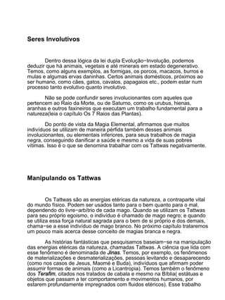 Seres Involutivos


       Dentro dessa lógica da lei dupla Evolução−Involução, podemos
deduzir que há animais, vegetais e até minerais em estado degenerativo.
Temos, como alguns exemplos, as formigas, os porcos, macacos, burros e
mulas e algumas ervas daninhas. Certos animais domésticos, próximos ao
ser humano, como cães, gatos, cavalos, papagaios etc., podem estar num
processo tanto evolutivo quanto involutivo.

       Não se pode confundir seres involucionantes com aqueles que
pertencem ao Raio da Morte, ou de Saturno, como os urubus, hienas,
aranhas e outros faxineiros que executam um trabalho fundamental para a
natureza(leia o capítulo Os 7 Raios das Plantas).

        Do ponto de vista da Magia Elemental, afirmamos que muitos
indivíduos se utilizam de maneira pérfida também desses animais
involucionantes, ou elementais inferiores, para seus trabalhos de magia
negra, conseguindo danificar a saúde e mesmo a vida de suas pobres
vítimas. Isso é o que se denomina trabalhar com os Tattwas negativamente.




Manipulando os Tattwas


         Os Tattwas são as energias etéricas da natureza, a contraparte vital
do mundo físico. Podem ser usados tanto para o bem quanto para o mal,
dependendo do livre−arbítrio de cada mago. Quando se utilizam os Tattwas
para seu próprio egoismo, o indivíduo é chamado de mago negro; e quando
se utiliza essa força natural sagrada para o bem de si próprio e dos demais,
chama−se a esse indivíduo de mago branco. No próximo capítulo trataremos
um pouco mais acerca desse conceito de magias branca e negra.

       As histórias fantásticas que pesquisamos baseiam−se na manipulação
das energias etéricas da natureza, chamadas Tattwas. A ciência que lida com
esse fenômeno é denominada de Jinas. Temos, por exemplo, os fenômenos
de materializações e desmaterializações, pessoas levitando e desaparecendo
(como nos casos de Jesus, Maomé e Buda), indivíduos que afirmam poder
assumir formas de animais (como a Licantropia). Temos também o fenômeno
dos Terafim, citados nos tratados de cabala e mesmo na Bíblia( estátuas e
objetos que passam a ter comportamento e movimentos humanos, por
estarem profundamente impregnados com fluidos etéricos). Esse trabalho
 