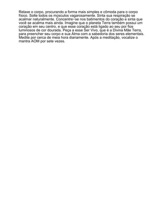 Relaxe o corpo, procurando a forma mais simples e cômoda para o corpo
físico. Solte todos os músculos vagarosamente. Sinta sua respiração se
acalmar naturalmente. Concentre−se nos batimentos do coração e sinta que
você se acalma mais ainda. Imagine que o planeta Terra também possui um
coração em seu centro, e que esse coração está ligado ao seu por fios
luminosos de cor dourada. Peça a esse Ser Vivo, que é a Divina Mãe Terra,
para preencher seu corpo e sua Alma com a sabedoria dos seres elementais.
Medite por cerca de meia hora diariamente. Após a meditação, vocalize o
mantra AOM por sete vezes.
 