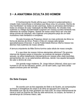 3 − A ANATOMIA OCULTA DO HOMEM

        O Conhecimento Oculto afirma que o Homem é potencialmente a
criação mais maravilhosa e complexa que Deus criou no universo. Dentro de
nós manifestam−se todas as leis cósmicas, todos os princípios elementais e
todos os anseios de auto−realização da Mãe Natureza. As virtudes mais
sublimes e o fôlego da Eternidade suspiram em nossos ouvidos tentando nos
relembrar de nossas Origens. Apesar de nosso corpo físico ser uma das
obras primas da natureza, ele é apenas uma pequena peça de um todo
muitíssimo mais fantástico e complexo.

       Os sete Arcanjos da Presença vibram no mais profundo da Alma na
forma de átomos de Amor, Poder e Vida em nossas sete igrejas
apocalípticas(os Chacras). A santa Fraternidade Branca interna ressoa nos
átomos mais sublimes de nosso cérebro.

A ternura onipotente da Mãe Divina ilumina cada célula de nosso coração.

        E o que dizer de nossos íntimos elementais atômicos? Os gnomos
internos de nossos ossos e músculos, as ondinas do sangue e líquidos
sexuais, os silfos trabalhando intensamente em nossos ares vitais (pulmões,
pensamentos etc.) e as salamandras atômicas, dando−nos aquela sensação
de calor e ânimo de viver.

       Um grande mago moderno, Dr. Jorge Adoum (Adonai), dizia que o ser
humano é um rei da natureza, porém, um rei sem cetro, cujo reino ainda
espera ansioso para ser domado.




Os Sete Corpos


       De acordo com as leis sagradas do Sete e do Quatro, as composições
químicas e energéticas do corpo e da alma se agrupam em níveis de
densidade que vão do mais grosseiro ao mais sutil, do corpo tridimensional de
carne e osso ao Espírito da Vida.As sete estruturas, ou corpos, do homem, à
semelhança do Universo inteiro, são:
 