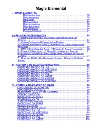 Magia Elemental
I − MAGIA ELEMENTAL
          Raio Mercuriano    ............................................................................58
          Raio Venusiano    .............................................................................59
          Raio Solar.....................................................................................59
          Raio Marciano...............................................................................59
          Raio Jupiteriano............................................................................60
          Raio Saturniano............................................................................60
          Ens Espirituale..............................................................................60
          Plantas Zodiacais    ..........................................................................61

II − RELATOS INTERESSANTES..................................................................64
      1 − Helena Blavatsky (por H.S.Olcott. Experiências com um
       Gnomo).................................................................................................64
      2 − Carlos Castaneda(O Elemental do Peiote)......................................64
      3 − Samael Aun Weor − SAW (O Elemental do Gato − Desfazendo
       Mistérios)...............................................................................................65
      4 – SAW (Elementais das Aves− O Mistério do Áureo Florescer).........68
      5 − Edward Bulwer Lytton (O Guardião do Umbral − Zanoni) ...............71                .
      6 − Francisco Valdomiro Lorenz (Briga Entre Gnomos− O Filho de
       Zanoni)..................................................................................................74
      7 − Dora van Gelder (Um Deva dos Ciclones− O Mundo Real das
       Fadas)...................................................................................................76

III − TEURGIA E OS QUADRADOS MÁGICOS.............................................80
       QUADRADO MÁGICO DA LUA.............................................................82
       QUADRADO MÁGICO DE MERCÚRIO................................................83
       QUADRADO MÁGICO DE VÊNUS   ........................................................84
       QUADRADO MÁGICO DO SOL............................................................84
       QUADRADO MÁGICO DE MARTE.......................................................85
       QUADRADO MÁGICO DE JÚPITER.....................................................86
       QUADRADO MÁGICO DE SATURNO..................................................86

IV − FORMULÁRIO PRÁTICO DE MAGIA              .....................................................88
      CONJURAÇÃO DOS QUATRO.............................................................88
      CONJURAÇÃO DOS SETE...................................................................90
      INVOCAÇÃO CABALÍSTICA SALOMÃO                 ...............................................90
      ORAÇÃO GNÓSTICA............................................................................92
      EXORCISMO DO FOGO.......................................................................92
      EXORCISMO DO AR.............................................................................94
       EXORCISMO DA ÁGUA.......................................................................95
      EXORCISMO DA TERRA......................................................................97
      REGENTES DO AR...............................................................................98
      CLAVÍCULA DE SALOMÃO      ...................................................................98
      EXORCISMO DA LUA...........................................................................99
      EXORCISMO DE MERCÚRIO...............................................................99
      EXORCISMO DE VÊNUS....................................................................100
      EXORCISMO DO SOL.........................................................................100
      EXORCISMO DE MARTE....................................................................100
 