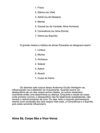 1. Físico

                     2. Etérico (ou Vital)

                     3. Astral (ou de Desejos)

                     4. Mental

                     5. Causal (ou da Vontade; Alma Humana)

                     6. Consciência (ou Alma Divina)

                     7. Íntimo (ou Espírito)



       O grande mestre e médico de almas Paracelso os designava assim:

                     1. Limbus

                     2. Múmia

                     3. Archaous

                     4. Sideral

                     5. Adech

                     6. Aluech

                     7. Corpo do Íntimo



        Os distintos sete corpos dessa Anatomia Oculta interligam−se,
influenciando−se e afetando−se mutuamente. Quando ocorre um
desequilíbrio de um dos corpos acima citados, os outros ressentem,
ocorrendo então uma desarmonia ou doença. Enquanto a saúde do corpo
onde primeiro ocorreu o desequilíbrio não for totalmente restabelecida, não
haverá o radical processo de cura. Ou seja, todo o conjunto permanecerá
doente (com excessão dos dois corpos mais sutis, a Consciência e o Espírito,
pois estes somente influenciam).




Alma Sã, Corpo São e Vice−Versa
 