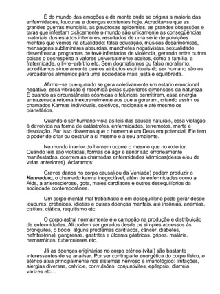 É do mundo das emoções e da mente onde se origina a maioria das
enfermidades, loucuras e doenças existentes hoje. Acredita−se que as
grandes guerras mundiais, as pavorosas epidemias, as grandes obsessões e
taras que infestam ciclicamente o mundo são unicamente as conseqüências
materiais dos estados interiores, resultados de uma série de poluições
mentais que vemos na atualidade: falsa educação, músicas desarmônicas,
mensagens subliminares absurdas, manchetes negativistas, sexualidade
desenfreada, programas de tevê infestados de violência, gerando entre outras
coisas o desrespeito a valores universalmente aceitos, como a família, a
fraternidade, o livre−arbítrio etc. Sem dogmatismos ou falso moralismo,
acreditamos sinceramente que os atributos espirituais do ser humano são os
verdadeiros alimentos para uma sociedade mais justa e equilibrada.

       Afirma−se que quando se gera coletivamente um estado emocional
negativo, essa vibração é recolhida pelas superiores dimensões da natureza.
E quando as circunstâncias cósmicas e telúricas permitirem, essa energia
armazenada retorna inexoravelmente aos que a geraram, criando assim os
chamados Karmas individuais, coletivos, nacionais e até mesmo os
planetários.

       Quando o ser humano viola as leis das causas naturais, essa violação
é devolvida na forma de catástrofes, enfermidades, terremotos, morte e
desolação. Por isso dissemos que o homem é um Deus em potencial. Ele tem
o poder de criar ou destruir a si mesmo e a seu ambiente.

       No mundo interior do homem ocorre o mesmo que no exterior.
Quando leis são violadas, formas de agir e sentir são erroneamente
manifestadas, ocorrem as chamadas enfermidades kármicas(desta e/ou de
vidas anteriores). Aclaramos:

        Graves danos no corpo causal(ou da Vontade) podem produzir o
Karmaduro, o chamado karma inegociável, além de enfermidades como a
Aids, a arterosclerose, gota, males cardíacos e outros desequilíbrios da
sociedade contemporânea.

         Um corpo mental mal trabalhado e em desequilíbrio pode gerar desde
loucuras, cretinices, idiotias e outras doenças mentais, até insônias, anemias,
cistites, ciática, raquitismo etc.

        O corpo astral normalmente é o campeão na produção e distribuição
de enfermidades. Ali podem ser gerados desde os simples abcessos às
bronquites, o bócio, alguns problemas cardíacos, câncer, diabetes,
nefrites(rins), gangrenas, gastrites e úlceras gástricas, gripes, malária,
hemorróidas, tuberculoses etc.

        Já as doenças originárias no corpo etérico (vital) são bastante
interessantes de se analisar. Por ser contraparte energética do corpo físico, o
etérico atua principalmente nos sistemas nervoso e imunológico: Irritações,
alergias diversas, calvície, convulsões, conjuntivites, epilepsia, diarréia,
varizes etc...
 
