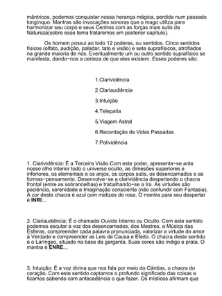 mântricos, podemos conquistar nossa herança mágica, perdida num passado
longínquo. Mantras são invocações sonoras que o mago utiliza para
harmonizar seu corpo e seus Centros com as forças mais sutis da
Natureza(sobre esse tema trataremos em posterior capítulo).

         Os homem possui ao todo 12 poderes, ou sentidos. Cinco sentidos
físicos (olfato, audição, paladar, tato e visão) e sete suprafísicos, atrofiados
na grande maioria de nós. Eventualmente um ou outro sentido suprafísico se
manifesta, dando−nos a certeza de que eles existem. Esses poderes são:



                              1.Clarividência

                              2.Clariaudiência

                              3.Intuição

                              4.Telepatia

                              5.Viagem Astral

                              6.Recordação de Vidas Passadas

                              7.Polividência



1. Clarividência: É a Terceira Visão.Com este poder, apresenta−se ante
nosso olho interior todo o universo oculto, as dimesões superiores e
inferiores, os elementais e os anjos, os corpos sutis, os desencarnados e as
formas−pensamento. Desenvolve−se a clarividência despertando o chacra
frontal (entre as sobrancelhas) e trabalhando−se a Ira. As virtudes são
paciência, serenidade e Imaginação consciente (não confundir com Fantasia).
A cor deste chacra é azul com matizes de rosa. O mantra para seu despertar
é INRI...



2. Clariaudiência: É o chamado Ouvido Interno ou Oculto. Com este sentido
podemos escutar a voz dos desencarnados, dos Mestres, a Música das
Esferas, compreender cada palavra pronunciada, valorizar a virtude do amor
à Verdade e compreender as Leis de Causa e Efeito. O chacra deste sentido
é o Laríngeo, situado na base da garganta. Suas cores são índigo e prata. O
mantra é ENRE...



3. Intuição: É a voz divina que nos fala por meio do Cárdias, o chacra do
coração. Com este sentido captamos o profundo significado das coisas e
ficamos sabendo com antecedência o que fazer. Os místicos afirmam que
 
