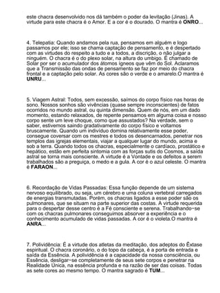 este chacra desenvolvido nos dá também o poder da levitação (Jinas). A
virtude para este chacra é o Amor. E a cor é o dourado. O mantra é ONRO...



4. Telepatia: Quando andamos pela rua, pensamos em alguém e logo
passamos por ele; isso se chama captação de pensamento, e é despertado
com as virtudes do respeito a tudo e a todos, a discrição, o não julgar a
ninguém. O chacra é o do plexo solar, na altura do umbigo. É chamado de
Solar por ser o acumulador dos átomos ígneos que vêm do Sol. Aclaramos
que a Transmissão das ondas de pensamento se faz por meio do chacra
frontal e a captação pelo solar. As cores são o verde e o amarelo.O mantra é
UNRU...



5. Viagem Astral: Todos, sem excessão, saímos do corpo físico nas horas de
sono. Nossos sonhos são vivências (quase sempre inconscientes) de fatos
ocorridos no mundo astral, ou quinta dimensão. Quem de nós, em um dado
momento, estando relaxados, de repente pensamos em alguma coisa e nosso
corpo sente um leve choque, como que assustados? Na verdade, sem o
saber, estivemos saindo gradativamente do corpo físico e voltamos
bruscamente. Quando um indivíduo domina relativamente esse poder,
consegue coversar com os mestres e todos os desencarnados, penetrar nos
templos das igrejas elementais, viajar a qualquer lugar do mundo, acima e
sob a terra. Quando todos os chacras, especialmente o cardíaco, prostático e
hepático, estão em perfeita sintomia com as forças sutis do Cosmos, a saída
astral se torna mais consciente. A virtude é a Vontade e os defeitos a serem
trabalhados são a preguiça, o medo e a gula. A cor é o azul celeste. O mantra
é FARAON...



6. Recordação de Vidas Passadas: Essa função depende de um sistema
nervoso equilibrado, ou seja, um cérebro e uma coluna vertebral carregados
de energias transmutadas. Porém, os chacras ligados a esse poder são os
pulmonares, que se situam na parte superior das costas. A virtude requerida
para o despertar desse centro é a Fé consciente e serena. Trabalhando−se
com os chacras pulmonares conseguimos absorver a experiência e o
conhecimento acumulado de vidas passadas. A cor é o violeta.O mantra é
ANRA...



7. Polividência: É a virtude dos atletas da meditação, dos adeptos do Êxtase
espiritual. O chacra coronário, o do topo da cabeça, é a porta de entrada e
saída da Essência. A polividência é a capacidade da nossa consciência, ou
Essência, desligar−se completamente de seus sete corpos e penetrar na
Realidade Única, na essência profunda e na razão de ser das coisas. Todas
as sete cores ao mesmo tempo. O mantra sagrado é TUM...
 