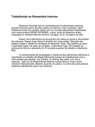 Trabalhando os Elementais Internos


       Devemos recordar que só controlaremos os elementais externos
quando tivermos pleno domínio sobre os internos. Caso contrário, não!!!
Podemos entrar em contato íntimo com os mundos elementais trabalhando
com nosso próprio REINO INTERNO, o qual, como já dissemos antes,
congrega os variados átomos da terra, da água, do ar, do fogo e do éter.

        Esses cinco elementos se encontram em todos os reinos e dimensões
da natureza. Nosso corpo físico é dividido em cinco partes. Dos pés aos
joelhos existe a influência vibratória do elemento Terra. Dos joelhos ao sexo,
o elemento Água. Do sexo ao coração, o elemento Fogo. Do coração ao
entrecenho temos o elemento Ar. E na parte superior do cérebro o elemento
Éter.

       O conhecimento da localização e influência dos elementais atômicos é
importante no trabalho de Magia Elemental porque ao trabalharmos com a
vida contida nas plantas, nos cristais, na chama das velas, nos rios e
oceanos, pela Lei de Ressonância faremos nossa Alma e nosso corpo
vibrarem intensamente. Mesmo atuando no corpo e na alma de outra pessoa,
estamos trabalhando sobre nós mesmos.
 