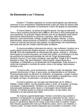 Os Elementais e os 7 Chacras


        Existem 7 Templos sagrados no mundo astral ligados aos elementos
cósmicos e nos conectamos magneticamente a eles por meio de nossos sete
principais chacras, batizados no esoterismo crístico de Igrejas do Apocalipse.

        O chacra básico, na ponta da espinha dorsal, nos liga ao elemento
Terra e seus mantras principais são o IAO e o S (como o silvo prolongado de
uma serpente). Os grandes magos afirmam que ao se despertar esse centro
dominamos externamente os gnomos e pigmeus, além dos fenômenos
telúricos, como terremotos, erosão, pragas de formigas, lesmas e outros.
Internamente, desenvolvemos a Paciência, a Diligência e a Laboriosidade.
Todos os chacras das pernas (dos joelhos, do descarrego nos calcanhares,
das solas dos pés etc.) estão subordinados ao Básico.

        O chacra prostático (chamado de uterino, nas mulheres), localiza−se a
quatro dedos acima dos órgãos sexuais, no púbis. Seu mantra principal é a
letra M. Com ele trabalhamos os elementais das águas, ondinas e nereidas,
dominando as nuvens chuvosas, as ondas dos mares, as enchentes e as leis
de equilíbrio da natureza(chamadas de Leis do Trogo Autoegocrático
Cósmico Comum. É um nome complexo, mas significa Tragar e Ser Tragado,
Receber e Doar, Dar para Receber). Interiormente, desenvolvemos a
Castidade, a Fidelidade e a compreensão da Prosperidade. Este chacra é o
centro de irradiação e controle de outros, como o da bexiga, testículos(ou
ovários) e rins.

        O chacra solar, como já dissemos, confere o poder da telepatia. Mas
também dominamos o Fogo, e seus seres, as Salamandras e os Vulcanos.
Psiquicamente pode−se dominar os incêndios, as fogueiras, o poder curativo
das velas. Este chacra domina os chacras secundários e terapêuticos, como
do fígado, do baço, do pâncreas, o da boca do estômago etc.

        O chacra cardíaco, por nos ligar aos elementais do Ar, Silfos e
Sílfides, Fadas e Elfos, nos dá poderes sobre o vento, os furacões, as brisas,
a levitação, o teletransporte. Também nos confere a compreensão da
natureza pela teologia, pelos rituais e a mensagem dos símbolos pela
Intuição. O Cárdias auxilia os chacras pulmonares, os das axilas, dos
cotovelos e os das palmas das mãos.

        Os chacras superiores(laríngeo, frontal e coronário) nos auxiliam a
trabalhar e compreender as energias cósmicas superiores do Ser, como o
desapego, a sabedoria, a verdade, a inteligência, a justiça, a misericórdia etc.,
já que a Loja Branca atômica de nosso corpo físico está no cérebro. Esses
três chacras sagrados têm sob sua influência outros, como o do cerebelo, o
“chacra oculto”, os sete chacras especiais que circundam o coronário, o do
 