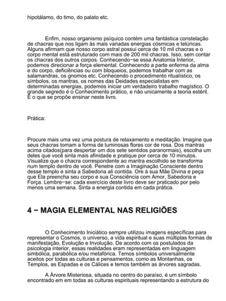 hipotálamo, do timo, do palato etc.



       Enfim, nosso organismo psíquico contém uma fantástica constelação
de chacras que nos ligam às mais variadas energias cósmicas e telúricas.
Alguns afirmam que nosso corpo astral possui cerca de 10 mil chacras e o
corpo mental está estruturado com mais de 200 mil chacras. Isso, sem contar
os chacras dos outros corpos. Conhecendo−se essa Anatomia Interior,
podemos direcionar a força elemental. Conhecendo a parte enferma da alma
e do corpo, deficiências ou com bloqueios, podemos trabalhar com as
salamandras, os gnomos etc. Conhecendo o procedimento ritualístico, os
símbolos, os mantras, os nomes das Deidades especialistas em
determinadas energias, podemos iniciar um verdadeiro trabalho magístico. O
grande segredo é o Conhecimento prático, e não unicamente a teoria estéril.
É o que se propõe ensinar neste livro.



Prática:



Procure mais uma vez uma postura de relaxamento e meditação. Imagine que
seus chacras tomam a forma de luminosas flores cor de rosa. Dos mantras
acima citados(para despertar um dos sete sentidos paranormais), escolha um
deles que você sinta mais afinidade e pratique por cerca de 10 minutos.
Visualize que o chacra correspondente ao mantra escolhido se transforma
num templo dentro de você. Penetre com a Imaginação Consciente dentro
desse templo e sinta a Sabedoria ali contida. Ore à sua Mãe Divina e peça
que Ela preencha seu corpo e sua Consciência com Amor, Sabedoria e
Força. Lembre−se: cada exercício deste livro deve ser praticado por pelo
menos uma semana. Sinta a energia contida em cada prática.



4 − MAGIA ELEMENTAL NAS RELIGIÕES

        O Conhecimento Iniciático sempre utilizou imagens específicas para
representar o Cosmos, o universo, a vida espiritual e suas múltiplas formas de
manifestação, Evolução e Involução. De acordo com os postulados da
psicologia interior, essas realidades eram representadas em linguagem
simbólica, parabólica e/ou metafórica. Temos símbolos universalmente
aceitos por todas as culturas e pensamentos, como as Montanhas, os
Templos, as Espadas e os Cálices e temos também as árvores sagradas.

       A Árvore Misteriosa, situada no centro do paraíso, é um símbolo
encontrado em em todas as culturas espirituais representando a estrutura do
 