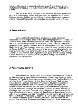 universo. Normalmente seus galhos tocam os confins do Infinito e suas
múltiplas dimensões, e seus frutos representam os atributos positivos do
Eterno.

       Sem exceção, a Árvore Sagrada fez parte das tradições genesíacas
de povos, tais como os maias, astecas e incas, os egípcios, os cabalistas
hebreus, persas, druidas, povos nórdicos, chineses, japoneses, coreanos,
maoris, nativos africanos etc. Vejamos alguns exemplos como ilustração.




A Árvore Bodhi


       É universalmente reconhecida a imagem do Buda Sakiamuni
recebendo sua iluminação, após 49 dias de meditação profunda, sentado sob
a árvore bodhi, normalmente representada como uma figueira da índia (na
verdade, um trabalho profundo de iluminação dos 49 níveis de sua mente
pela energia sagrada da kundalini, simbolizada pela Árvore do Bem e do Mal.
Na Bíblia, lê−se: “Comereis dos frutos de todas as árvores, menos da árvore
do Bem e do Mal”, ou seja, não usar a energia sexual animalescamente, mas
magicamente). Daí essa portentosa árvore ser considerada na Ásia como a
Árvore da Vida. Afirmam as tradições budistas que a árvore sagrada protegia
o Buda das investidas do demônio Marah; ela o protegia envolvendo o
Iluminado com seus galhos.




A Árvore Escandinava


        A versão nórdica da árvore da vida está bem detalhada nos Eddas, a
bíblia escandinava, na verdade uma coletânea de contos de fundo esotérico.
Chamada de Yggdrasil, essa árvore representava o deus Ygg (ou Odin) e era
um gigantesco Freixo situado no cimo de uma montanha. Yggdrasil que
servia de abrigo para as reuniões e concílios dos deuses e seus galhos
ultrapassavam os limites dos céus. Quatro cervos (os Devarajas) se
alimentavam de seus brotos, em seu topo vivia uma majestosa águia (o
Espírito) e em suas raízes se encontrava a poderosa serpente Nidhugg (a
Kundalini a ser desperta). Essa árvore sagrada era eterna porque estendia
suas três raízes(as forças primárias) até duas fontes: a da primavera e a da
sabedoria, guardadas pelo lobo Fenris (a Lei) e pelo gigante de gelo Mimir (as
forças instintivas da natureza). O Yggdrasil é a única potência capaz de levar
os “mortos na batalha” para o Valhalla (o Paraíso) e de impedir o fim do
mundo, dos Deuses e dos homens (esse Fim do Mundo, entre os nórdicos,
 