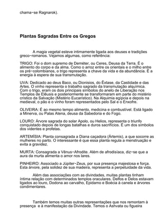 chama−se Ragnarok).




Plantas Sagradas Entre os Gregos


       A magia vegetal esteve intimamente ligada aos deuses e tradições
greco−romanos. Vejamos algumas, como referência:

TRIGO: Foi o dom supremo de Deméter, ou Ceres, Deusa da Terra. É o
alimento do corpo e da alma. Como o arroz entre os orientais e o milho entre
os pré−colombianos, o trigo representa a chave da vida e da abundância. É a
energia à espera de sua transmutação.

UVA: Dedicado ao deus Baco, ou Dionisios, do Êxtase, da Castidade e das
Artes. O vinho representa o trabalho sagrado da transmutação alquímica.
Com o trigo, eram os dois principais símbolos do anelo de Liberação nos
Templos de Elêusis e posteriormente se transformaram em parte do mistério
crístico da Salvação (Mistério Eucarístico). Na Alquimia egípcia e depois na
medieval, o pão e o vinho foram representados pelo Sal e o Enxofre.

OLIVEIRA: É ao mesmo tempo alimento, medicina e combustível. Está ligado
a Minerva, ou Palas Atena, deusa da Sabedoria e do Fogo.

LOURO: Árvore sagrada do solar Apolo, ou Helios, representa o triunfo
conquistado depois de longas batalhas e duros sacrifícios. É um dos símbolos
dos videntes e profetas.

ARTEMÍSIA: Planta consagrada a Diana caçadora (Ártemis), a que socorre as
mulheres no parto. O interessante é que essa planta regula a menstruação e
evita a gravidez.

MURTA: Consagrada a Vênus−Afrodite. Além de afrodisíaca, diz−se que a
aura da murta alimenta o amor nos lares.

PINHEIRO: Associado a Júpiter−Zeus, por sua presença majestosa e força.
Esta árvore, pela solidez de sua madeira, representa a perpetuidade da vida.

        Além das associações com as divindades, muitas plantas tinham
íntima relação com determinados templos oraculares. Delfos e Delos estavam
ligados ao louro, Dodona ao carvalho, Epidamo e Boécia à canela e árvores
condimentares.



       Também temos muitas outras representações que nos remontam à
presença e à manifestação da Divindade. Temos o Ashvata ou figueira
 