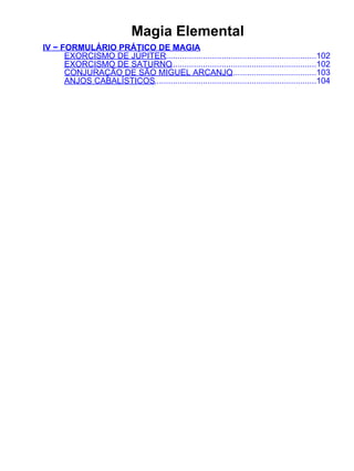 Magia Elemental
IV − FORMULÁRIO PRÁTICO DE MAGIA
      EXORCISMO DE JÚPITER.................................................................102
      EXORCISMO DE SATURNO...............................................................102
      CONJURAÇÃO DE SÃO MIGUEL ARCANJO                   .....................................103
      ANJOS CABALÍSTICOS......................................................................104
 