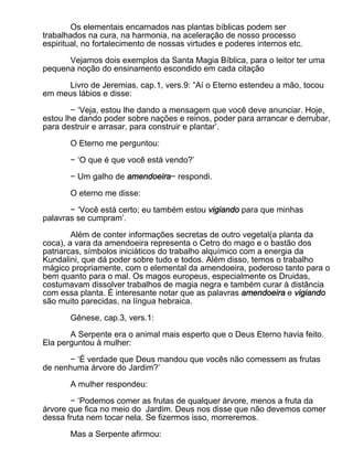 Os elementais encarnados nas plantas bíblicas podem ser
trabalhados na cura, na harmonia, na aceleração de nosso processo
espiritual, no fortalecimento de nossas virtudes e poderes internos etc.

      Vejamos dois exemplos da Santa Magia Bíblica, para o leitor ter uma
pequena noção do ensinamento escondido em cada citação

      Livro de Jeremias, cap.1, vers.9: “Aí o Eterno estendeu a mão, tocou
em meus lábios e disse:

        − ‘Veja, estou lhe dando a mensagem que você deve anunciar. Hoje,
estou lhe dando poder sobre nações e reinos, poder para arrancar e derrubar,
para destruir e arrasar, para construir e plantar’.

       O Eterno me perguntou:

       − ‘O que é que você está vendo?’

       − Um galho de amendoeira− respondi.

       O eterno me disse:

       − ‘Você está certo; eu também estou vigiando para que minhas
palavras se cumpram’.

        Além de conter informações secretas de outro vegetal(a planta da
coca), a vara da amendoeira representa o Cetro do mago e o bastão dos
patriarcas, símbolos iniciáticos do trabalho alquímico com a energia da
Kundalini, que dá poder sobre tudo e todos. Além disso, temos o trabalho
mágico propriamente, com o elemental da amendoeira, poderoso tanto para o
bem quanto para o mal. Os magos europeus, especialmente os Druidas,
costumavam dissolver trabalhos de magia negra e também curar à distância
com essa planta. É interesante notar que as palavras amendoeira e vigiando
são muito parecidas, na língua hebraica.

       Gênese, cap.3, vers.1:

       A Serpente era o animal mais esperto que o Deus Eterno havia feito.
Ela perguntou à mulher:

       − ‘É verdade que Deus mandou que vocês não comessem as frutas
de nenhuma árvore do Jardim?’

       A mulher respondeu:

       − ‘Podemos comer as frutas de qualquer árvore, menos a fruta da
árvore que fica no meio do Jardim. Deus nos disse que não devemos comer
dessa fruta nem tocar nela. Se fizermos isso, morreremos.

       Mas a Serpente afirmou:
 
