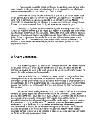 − ‘Vocês não morrerão coisa nenhuma! Deus disse isso porque sabe
que, quando vocês comerem a fruta dessa árvore, seus olhos se abrirão e
vocês serão como Deus, conhecendo o Bem e o Mal.’

       A mulher viu que a árvore era bonita e que as suas frutas eram boas
de se comer. E ela pensou como seria bom ter Conhecimento. Aí apanhou
uma fruta e comeu; e deu ao seu marido e ele também comeu. Nesse
momento os olhos dos dois se abriram e eles perceberam que estavam nus.
Então, costuraram umas folhas de figueira para usar como tangas...’

        A magia da figueira está intimanente ligada às energias sexuais. O
Avatar de Aquário afirma que os Anjos que regem a evolução dos elementais
das figueiras determinam nosso karma, baseados em nossa conduta sexual;
são anjos ligados aos Senhores do Karma que dirigem todo o Sistema Solar.
Além disso, o elemental dessa planta pode ser utilizado para curar nossa
função sexual. É curioso observar que o figo maduro assemelha−se a um
escroto e dentro dele centenas de pequenos filamentos parecidos com
espermatozóides.




A Árvore Cabalística


        Os místicos judeus, ou cabalistas, primeiro criaram um Jardim repleto
de árvores frutíferas; em seguida, estabeleceram duas delas(a árvore da
ciência e a árvore do Bem e do Mal) no meio do Éden e as transformaram no
centro de todo o drama da humanidade.

       A Árvore Sefirótica, ou Cabalística, é um desenho mágico−filosófico
que representa a Adão Kadmon, ou Homem Cósmico, Deus, e às muitas
dimensões onde Ele se manifesta e trabalha. Na verdade é uma tentativa de
esquematizar de forma diagramática as forças universais. A Árvore Sefirótica
possui dez galhos, ou Emanações divinas, que seriam os dez mundos ou
Dimensões.

        Podemos notar a relação entre cada uma dessas Séfiras e as diversas
Ordens de seres espirituais que se manifestam no Universo. Cada Ordem
possui seus atributos, seus poderes, suas virtudes. Conhecendo os mantras e
exercícios para se entrar em contato com essas dimensões, temos a
possibilidade de manipular os atributos dos Seres daqueles mesmos planos.
Parafraseando o grande Hermes: “O que está em cima é como o que está
embaixo e o que está fora é como o que está dentro(e vice−versa)”,
descobriremos o motivo de se estudar o Diagrama Sefirótico. As potências
divinas, angélicas e elementais, quando invocadas, fazem vibrar nossos
diversos corpos interiores, e as virtudes e poderes desses Deuses sefiróticos
se farão sentir nos átomos anímicos.
 