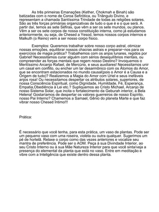 As três primeiras Emanações (Kether, Chokmah e Binah) são
batizadas com o nome de Coroa Sefirótica, ou Triângulo Divino, e
representam a chamada Santíssima Trindade de todas as religiões solares.
São as três forças primárias organizativas de tudo o que é e o que será. A
partir daí, temos as sete Séfiras, que vêm a ser os sete mundos, ou planos.
Vêm a ser os sete corpos de nossa constituição interna, como já estudamos
anteriormente, ou seja, de Chesed a Yesod, temos nossos corpos internos e
Malkuth (o Reino) vem a ser nosso corpo físico.

        Exemplos: Queremos trabalhar sobre nosso corpo astral, otimizar
nossas emoções, equilibrar nossos chacras astrais e preparar−nos para os
exercícios de magia prática? Trabalhemos com os anjos lunares, regidos por
Gabriel! Necessitamos curar alguém com sérios desequilíbrios mentais, ou
compreender as forças mentais que regem nosso Destino? Invoquemos o
Meritíssimo Arcanjo Rafael, de Mercúrio, e seus auxiliares! Necessitamos unir
um casal em conflito, ou encher um lar desarmônico com os Átomos do Amor,
que se encontram estacionados no mundo causal(pois o Amor é a Causa e a
Origem de tudo)? Realizemos a Magia do Amor com Uriel e seus inefáveis
anjos rosa! Ou necessitamos despertar os atributos solares, superiores, de
nossa Consciência Espiritual, como Dignidade, Humildade, Fé, Esperança,
Empatia,Obediência à Lei etc.? Supliquemos ao Cristo Michael, Arcanjo de
nosso Sistema Solar, que incita o fortalecimento da Geburah interior, a Bela
Helena! Gostaríamos de despertar os valores guerreiros de nosso Espírito,
nosso Pai Interno? Chamemos a Samael, Gênio do planeta Marte e que faz
vibrar nosso Chesed Íntimo!!!



Prática:



É necessário que você tenha, para esta prática, um vaso de plantas. Pode ser
um pequeno vaso com uma roseira, violeta ou outra qualquer. Sugerimos um
pé de hortelã. Relaxe o corpo como das vezes anteriores e vocalize seu
mantra de preferência. Pode ser o AOM. Peça à sua Divindade Interior, ao
seu Cristo Interno ou à sua Mãe Natureza Interior para que você sinta/veja a
presença do elemental da planta que está no vaso. Entre em meditação e
vibre com a Inteligência que existe dentro dessa planta.
 